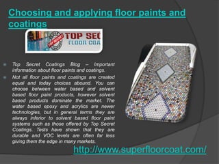 Choosing and applying floor paints and
    coatings



   Top Secret Coatings Blog – Important
    information about floor paints and coatings.
   Not all floor paints and coatings are created
    equal and today choices abound. You can
    choose between water based and solvent
    based floor paint products, however solvent
    based products dominate the market. The
    water based epoxy and acrylics are newer
    technologies, but in general terms they are
    always inferior to solvent based floor paint
    systems such as those offered by Top Secret
    Coatings. Tests have shown that they are
    durable and VOC levels are often far less
    giving them the edge in many markets.

                              http://www.superfloorcoat.com/
 