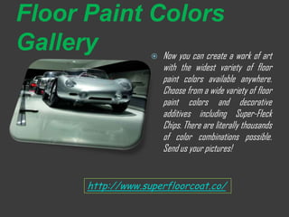 Floor Paint Colors
Gallery      Now you can create a work of art
                         
                             with the widest variety of floor
                             paint colors available anywhere.
                             Choose from a wide variety of floor
                             paint colors and decorative
                             additives including Super-Fleck
                             Chips. There are literally thousands
                             of color combinations possible.
                             Send us your pictures!


            http://www.superfloorcoat.co/
 