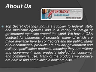 About Us


   Top Secret Coatings Inc. is a supplier to federal, state
    and municipal agencies and to a variety of foreign of
    government agencies around the world. We have a GSA
    contract for hundreds of products, many of which are
    made available here to contractors and the public. Many
    of our commercial products are actually government and
    military specification products, meaning they are military
    and government spec products labeled for consumer
    and commercial use. Many of the products we produce
    are hard to find and available nowhere else.
 