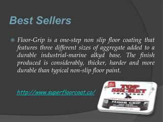 Best Sellers
   Floor-Grip is a one-step non slip floor coating that
    features three different sizes of aggregate added to a
    durable industrial-marine alkyd base. The finish
    produced is considerably, thicker, harder and more
    durable than typical non-slip floor paint.


    http://www.superfloorcoat.co/
 