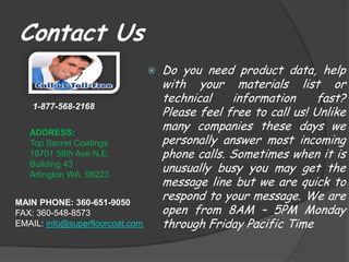 Contact Us
                                    Do you need product data, help
                                     with your materials list or
                                     technical    information      fast?
                                     Please feel free to call us! Unlike
    1-877-568-2168


   ADDRESS:
                                     many companies these days we
   Top Secret Coatings               personally answer most incoming
   18701 58th Ave N.E.               phone calls. Sometimes when it is
   Building 43
   Arlington WA. 98223
                                     unusually busy you may get the
                                     message line but we are quick to
MAIN PHONE: 360-651-9050
                                     respond to your message. We are
FAX: 360-548-8573                    open from 8AM – 5PM Monday
EMAIL: info@superfloorcoat.com       through Friday Pacific Time
 