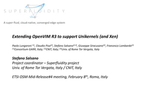 Extending OpenVIM R3 to support Unikernels (and Xen)
Paolo Lungaroni (1), Claudio Pisa(2), Stefano Salsano(2,3), Giuseppe Siracusano(3), Francesco Lombardo(2)
(1)Consortium GARR, Italy; (2)CNIT, Italy; (3)Univ. of Rome Tor Vergata, Italy
Stefano Salsano
Project coordinator – Superfluidity project
Univ. of Rome Tor Vergata, Italy / CNIT, Italy
ETSI OSM-Mid-Release#4 meeting, February 8th, Roma, Italy
A super-fluid, cloud-native, converged edge system
 