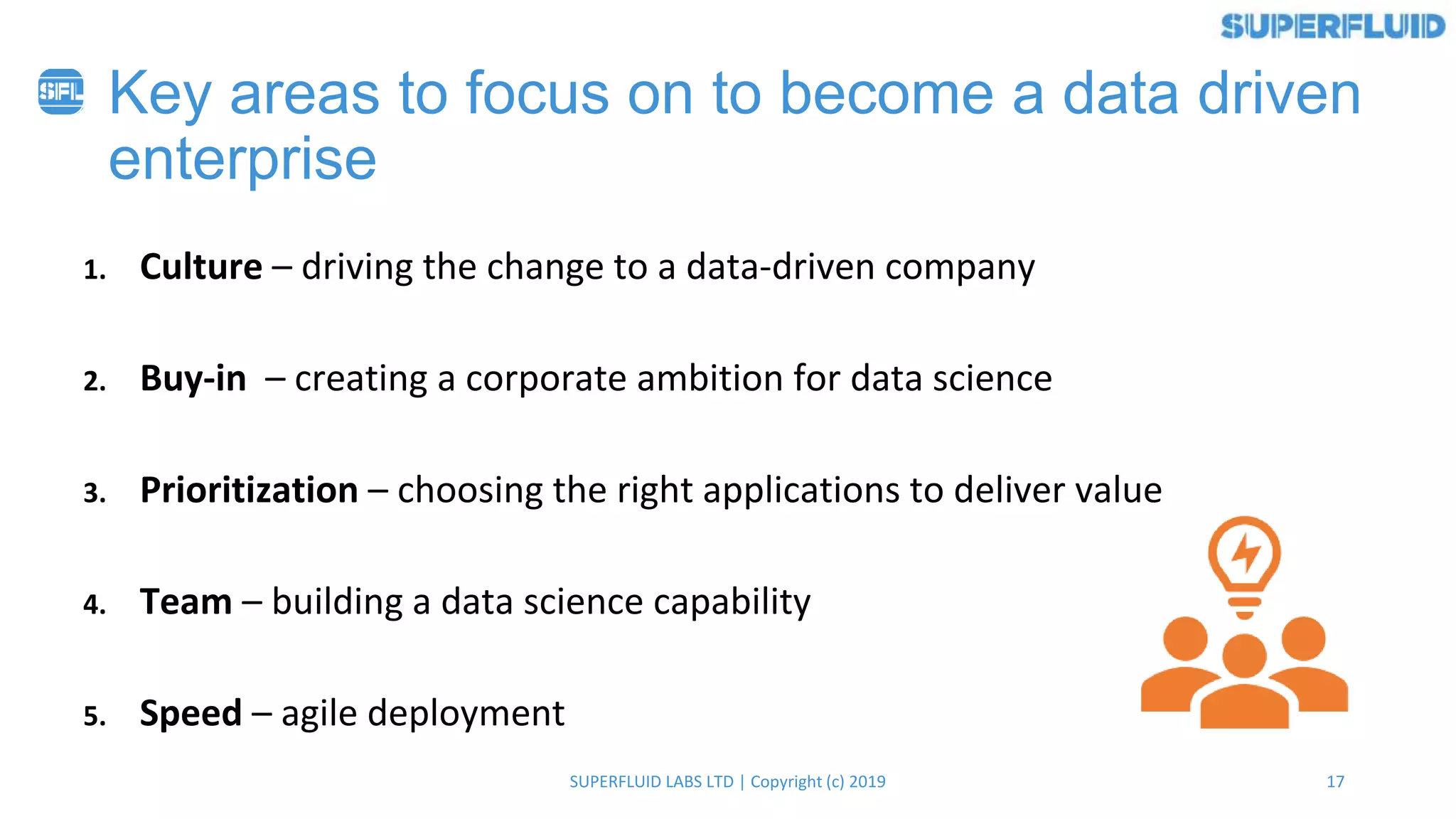 17SUPERFLUID LABS LTD | Copyright (c) 2019
1. Culture – driving the change to a data-driven company
2. Buy-in – creating a corporate ambition for data science
3. Prioritization – choosing the right applications to deliver value
4. Team – building a data science capability
5. Speed – agile deployment
Key areas to focus on to become a data driven
enterprise
 