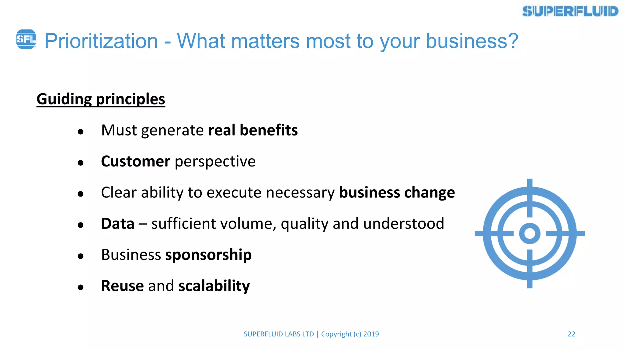 22SUPERFLUID LABS LTD | Copyright (c) 2019
Prioritization - What matters most to your business?
Guiding principles
● Must generate real benefits
● Customer perspective
● Clear ability to execute necessary business change
● Data – sufficient volume, quality and understood
● Business sponsorship
● Reuse and scalability
 