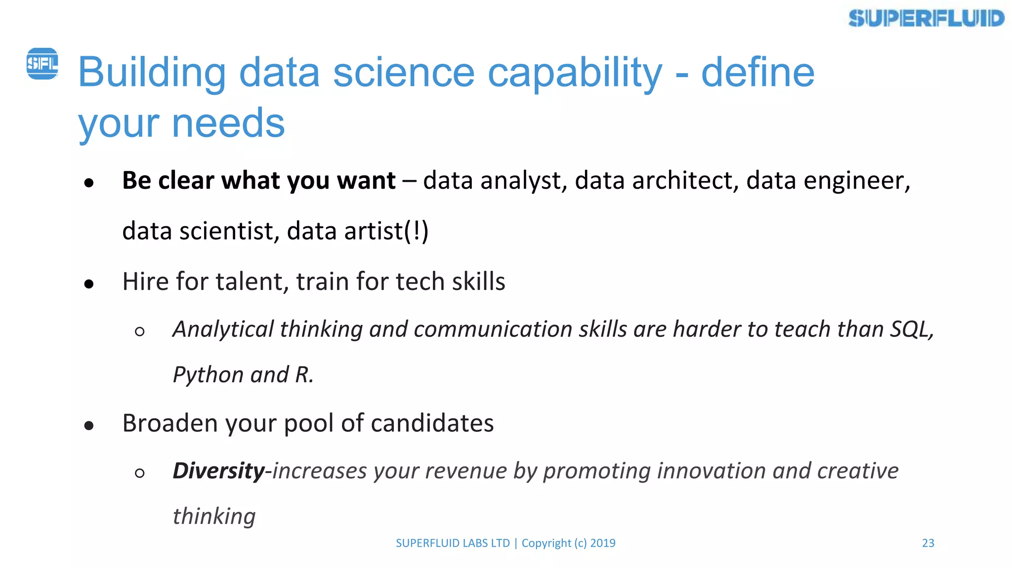 23SUPERFLUID LABS LTD | Copyright (c) 2019
Building data science capability - define
your needs
● Be clear what you want – data analyst, data architect, data engineer,
data scientist, data artist(!)
● Hire for talent, train for tech skills
○ Analytical thinking and communication skills are harder to teach than SQL,
Python and R.
● Broaden your pool of candidates
○ Diversity-increases your revenue by promoting innovation and creative
thinking
 