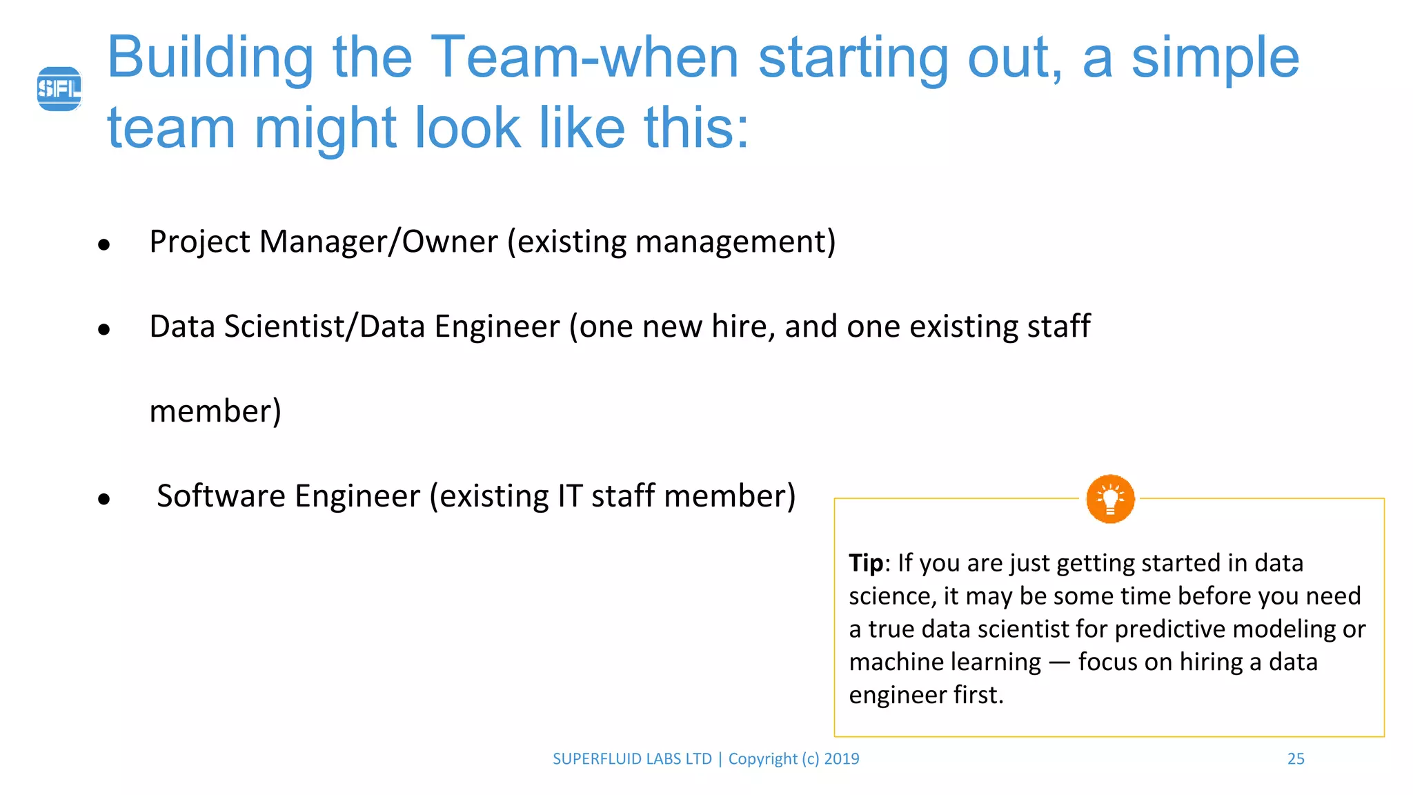 25SUPERFLUID LABS LTD | Copyright (c) 2019
Building the Team-when starting out, a simple
team might look like this:
● Project Manager/Owner (existing management)
● Data Scientist/Data Engineer (one new hire, and one existing staff
member)
● Software Engineer (existing IT staff member)
Tip: If you are just getting started in data
science, it may be some time before you need
a true data scientist for predictive modeling or
machine learning — focus on hiring a data
engineer first.
 