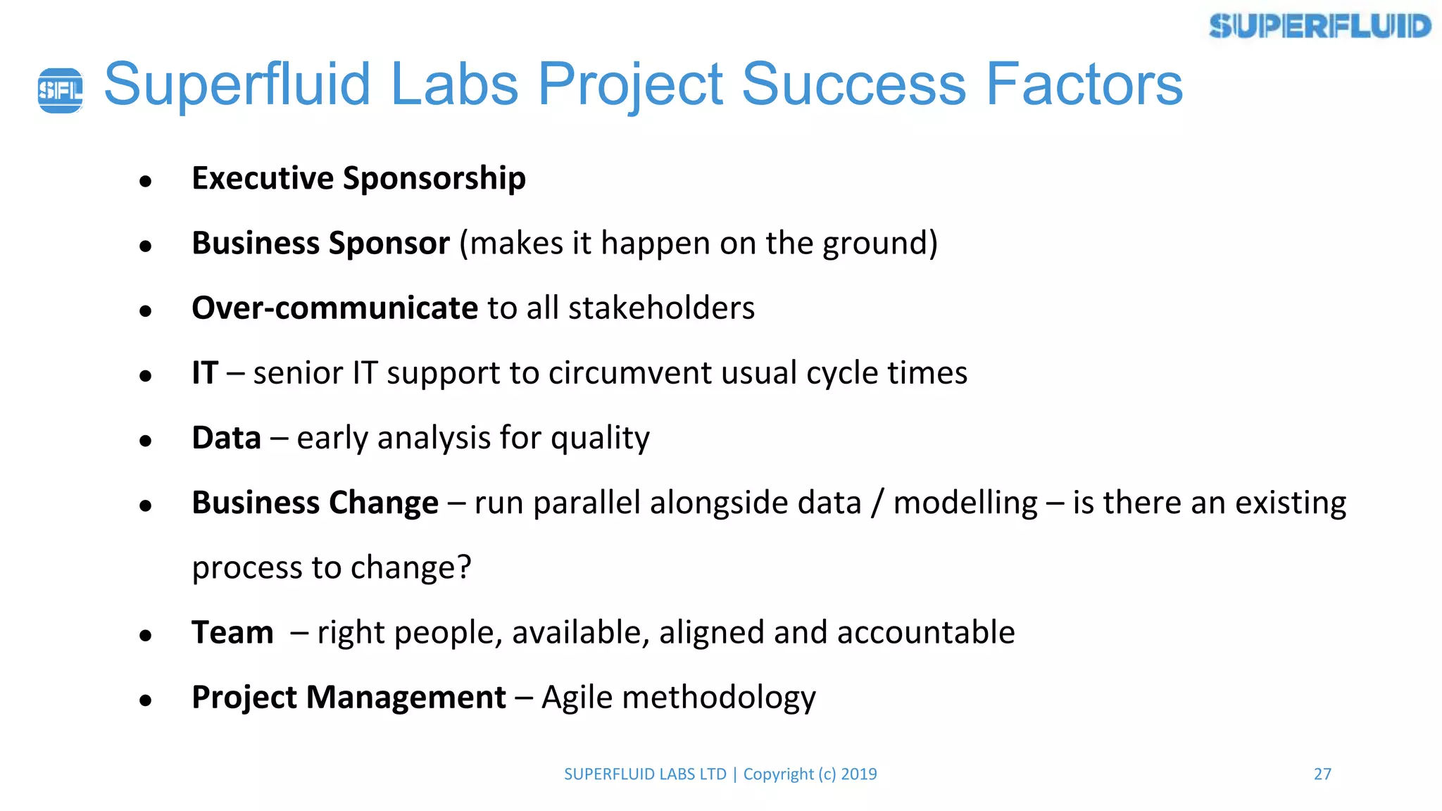 27SUPERFLUID LABS LTD | Copyright (c) 2019
Superfluid Labs Project Success Factors
● Executive Sponsorship
● Business Sponsor (makes it happen on the ground)
● Over-communicate to all stakeholders
● IT – senior IT support to circumvent usual cycle times
● Data – early analysis for quality
● Business Change – run parallel alongside data / modelling – is there an existing
process to change?
● Team – right people, available, aligned and accountable
● Project Management – Agile methodology
 