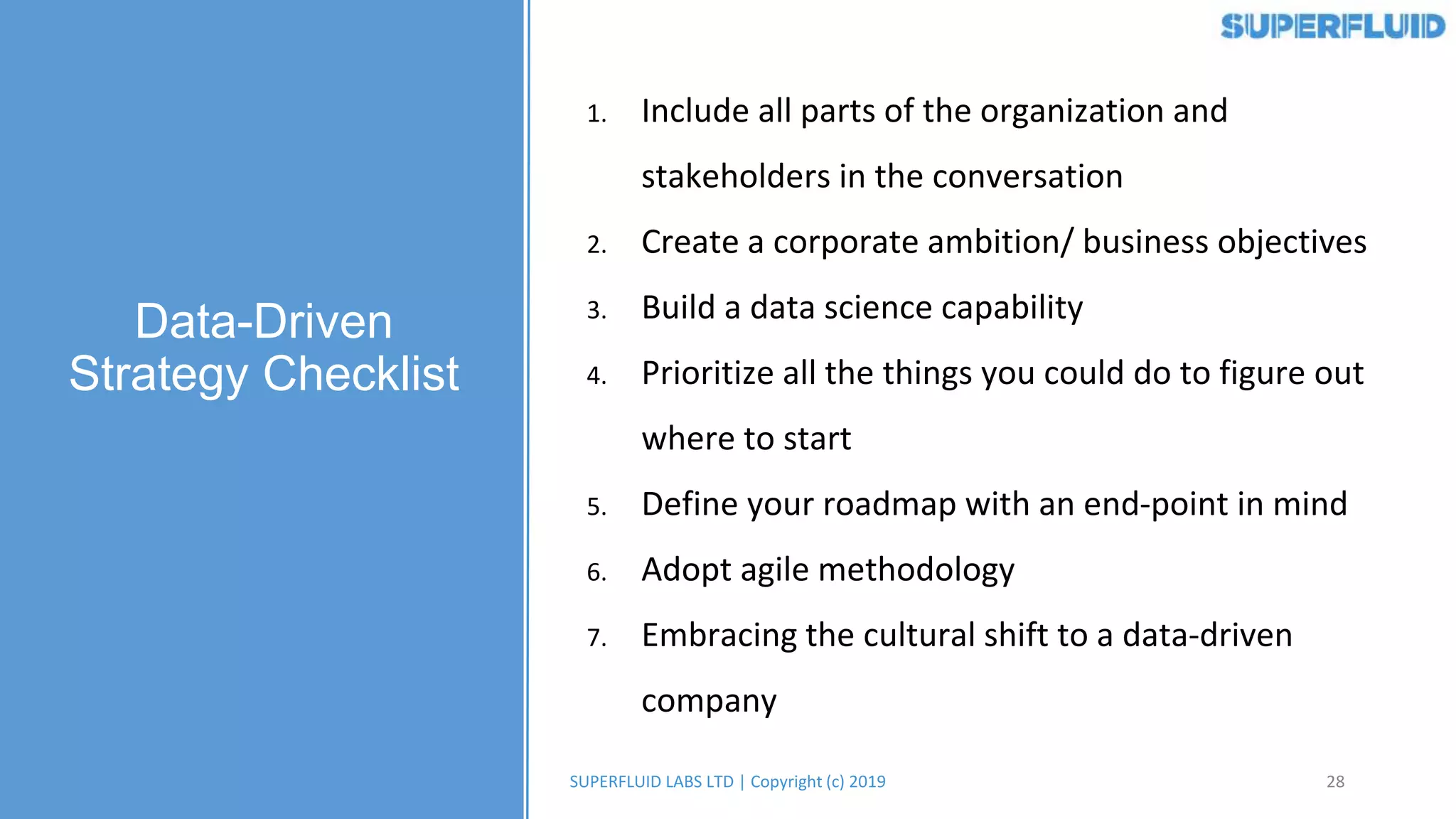 28SUPERFLUID LABS LTD | Copyright (c) 2019
1. Include all parts of the organization and
stakeholders in the conversation
2. Create a corporate ambition/ business objectives
3. Build a data science capability
4. Prioritize all the things you could do to figure out
where to start
5. Define your roadmap with an end-point in mind
6. Adopt agile methodology
7. Embracing the cultural shift to a data-driven
company
Data-Driven
Strategy Checklist
 