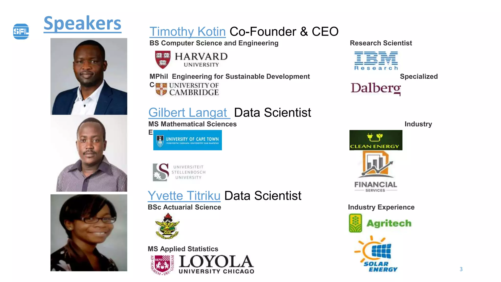 3
Speakers Timothy Kotin Co-Founder & CEO
BS Computer Science and Engineering Research Scientist
MPhil Engineering for Sustainable Development Specialized
Consultant
Yvette Titriku Data Scientist
BSc Actuarial Science Industry Experience
MS Applied Statistics
Gilbert Langat Data Scientist
MS Mathematical Sciences Industry
Experience
MS Mathematics
 