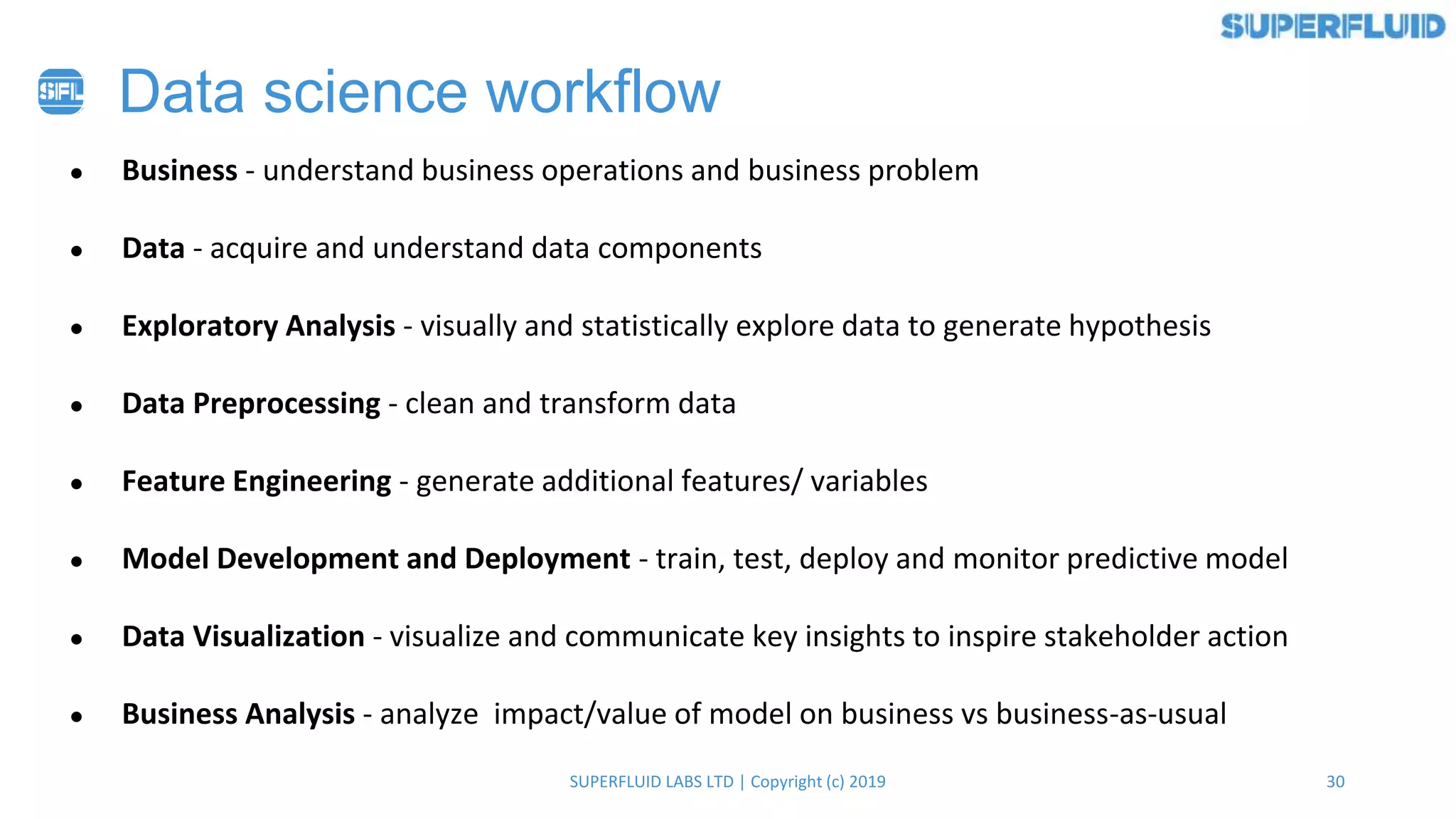 30SUPERFLUID LABS LTD | Copyright (c) 2019
Data science workflow
● Business - understand business operations and business problem
● Data - acquire and understand data components
● Exploratory Analysis - visually and statistically explore data to generate hypothesis
● Data Preprocessing - clean and transform data
● Feature Engineering - generate additional features/ variables
● Model Development and Deployment - train, test, deploy and monitor predictive model
● Data Visualization - visualize and communicate key insights to inspire stakeholder action
● Business Analysis - analyze impact/value of model on business vs business-as-usual
 
