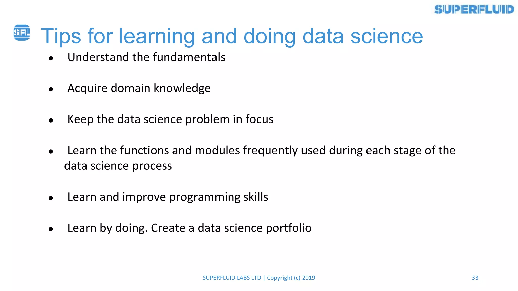 33SUPERFLUID LABS LTD | Copyright (c) 2019
Tips for learning and doing data science
● Understand the fundamentals
● Acquire domain knowledge
● Keep the data science problem in focus
● Learn the functions and modules frequently used during each stage of the
data science process
● Learn and improve programming skills
● Learn by doing. Create a data science portfolio
 
