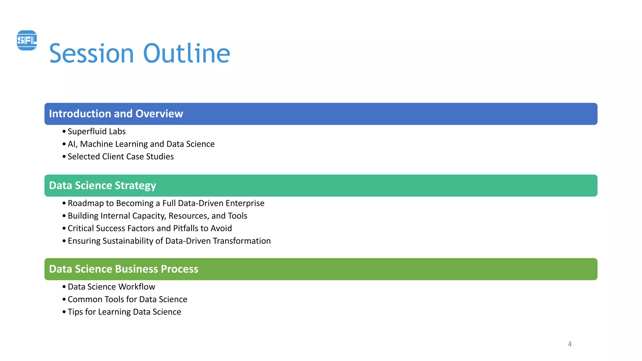 Session Outline
4
Introduction and Overview
•Superfluid Labs
•AI, Machine Learning and Data Science
•Selected Client Case Studies
Data Science Strategy
•Roadmap to Becoming a Full Data-Driven Enterprise
•Building Internal Capacity, Resources, and Tools
•Critical Success Factors and Pitfalls to Avoid
•Ensuring Sustainability of Data-Driven Transformation
Data Science Business Process
•Data Science Workflow
•Common Tools for Data Science
•Tips for Learning Data Science
 