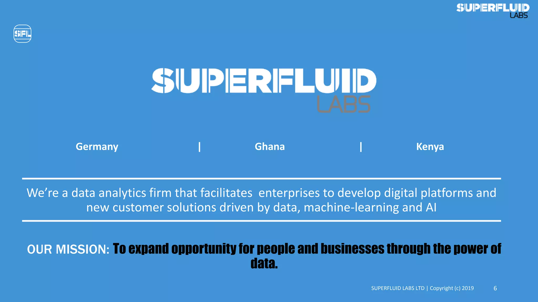 We’re a data analytics firm that facilitates enterprises to develop digital platforms and
new customer solutions driven by data, machine-learning and AI
SUPERFLUID LABS LTD | Copyright (c) 2019 6
Germany | Ghana | Kenya
OUR MISSION: To expand opportunity for people and businesses through the power of
data.
 