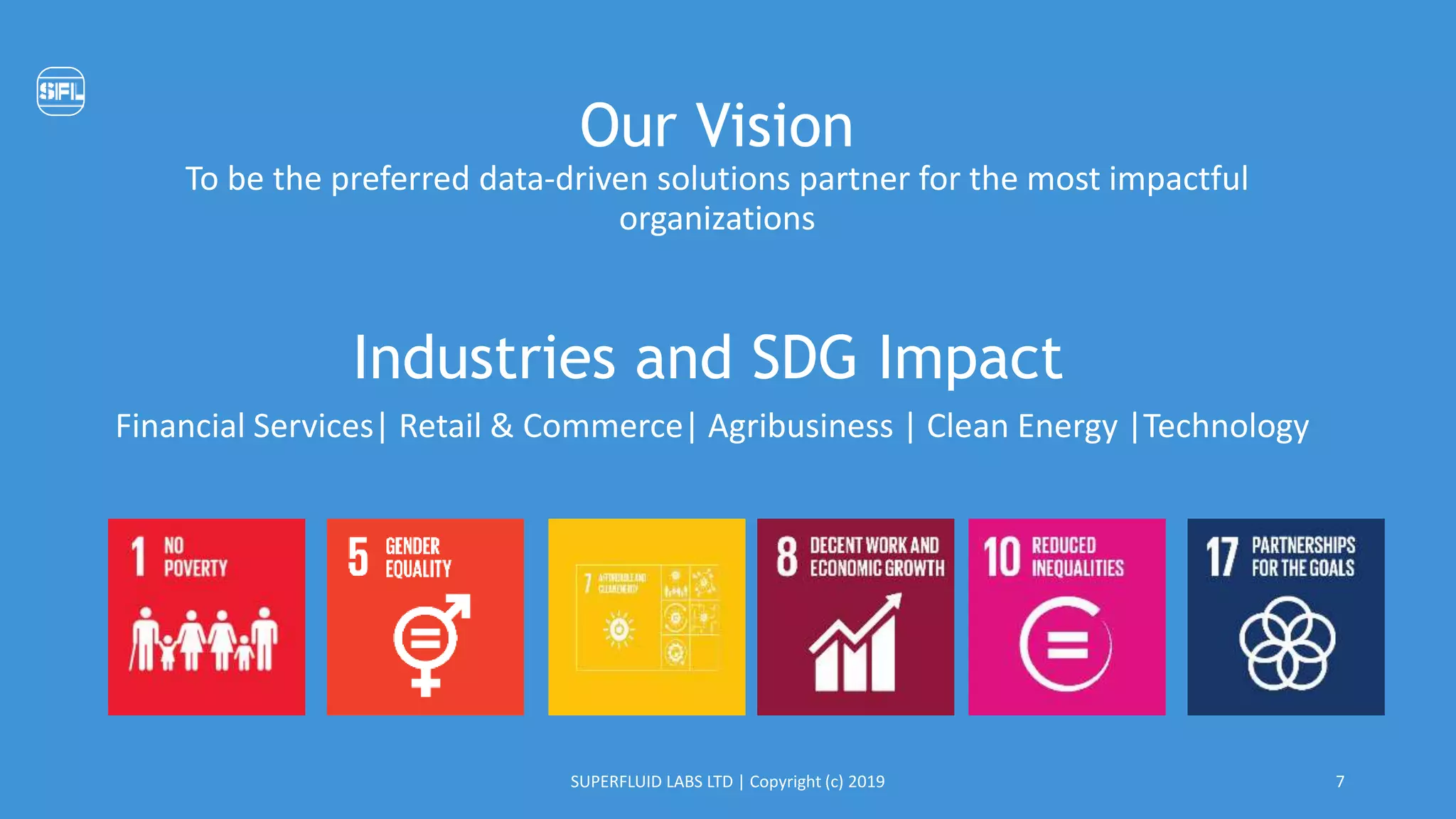 Our Vision
To be the preferred data-driven solutions partner for the most impactful
organizations
Industries and SDG Impact
Financial Services| Retail & Commerce| Agribusiness | Clean Energy |Technology
SUPERFLUID LABS LTD | Copyright (c) 2019 7
 