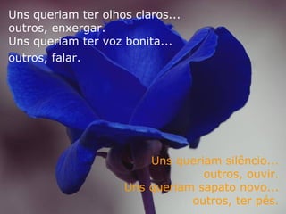 Uns queriam ter olhos claros...  outros, enxergar.  Uns queriam ter voz bonita...  outros, falar.   Uns queriam silêncio...  outros, ouvir.  Uns queriam sapato novo...  outros, ter pés.   