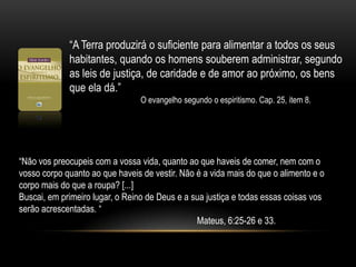 “A Terra produzirá o suficiente para alimentar a todos os seus habitantes, quando os homens souberem administrar, segundo as leis de justiça, de caridade e de amor ao próximo, os bens que ela dá.” 		O evangelho segundo o espiritismo. Cap. 25, item 8.“Não vos preocupeis com a vossa vida, quanto ao que haveis de comer, nem com o vosso corpo quanto ao que haveis de vestir. Não é a vida mais do que o alimento e o corpo mais do que a roupa? [...] Buscai, em primeiro lugar, o Reino de Deus e a sua justiça e todas essas coisas vos serão acrescentadas. “					Mateus, 6:25-26 e 33.