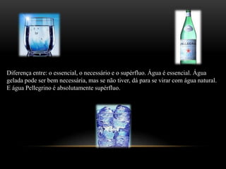 Diferença entre: o essencial, o necessário e o supérfluo. Água é essencial. Água gelada pode ser bem necessária, mas se não tiver, dá para se virar com água natural. E água Pellegrino é absolutamente supérfluo.