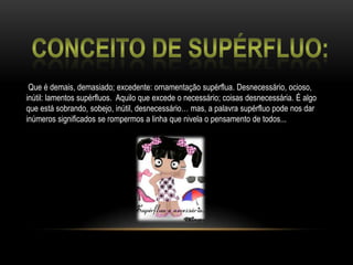 Conceito de Supérfluo:Que é demais, demasiado; excedente: ornamentação supérflua. Desnecessário, ocioso, inútil: lamentos supérfluos.  Aquilo que excede o necessário; coisas desnecessária. É algo que está sobrando, sobejo, inútil, desnecessário… mas, a palavra supérfluo pode nos dar inúmeros significados se rompermos a linha que nivela o pensamento de todos...