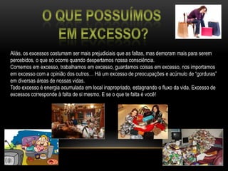 O que possuímos em excesso?Aliás, os excessos costumam ser mais prejudiciais que as faltas, mas demoram mais para serem percebidos, o que só ocorre quando despertamos nossa consciência.Comemos em excesso, trabalhamos em excesso, guardamos coisas em excesso, nos importamos em excesso com a opinião dos outros… Há um excesso de preocupações e acúmulo de “gorduras” em diversas áreas de nossas vidas.Todo excesso é energia acumulada em local inapropriado, estagnando o fluxo da vida. Excesso de excessos corresponde à falta de si mesmo. E se o que te falta é você!