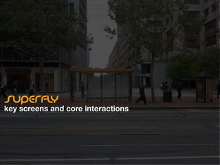 superﬂy conceptual design
navigation and key screens




                    Buses                                                         Metro            Taxi Cabs

                               Near Powell and Market in 10 minutes
         5 Fulton                                                     J Church              Yellow cab         Ping!


                                  Bus
         56 Marinwood                                                 N Judah               Desoto Cab         Ping!


                                  Metro/Subway
         7-71 Haight                                                  T Sunnydale
                                  Taxi
         6 Parnassus                                                  SFO/Millbrae

                                  Other
         31 Balboa                                                    J Church



                    Get more                                                     Get more            Refresh
                               Change Location            Settings
 