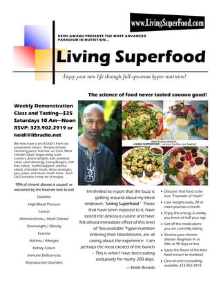 www.LivingSuperFood.com
                                 KEIDI AWADU PRESENTS THE MOST ADVANCED
                                 PARADIGM IN NUTRITION...




                               Living Superfood
                                     Enjoy your new life through full-spectrum hyper-nutrition!

                                                    The science of food never tasted sooooo good!

Weekly Demonstration
Class and Tasting—$25
Saturdays 10 Am—Noon
RSVP: 323.902.2919 or
keidi@libradio.net
We now have a set of DVD’s from our
preparation classes. Recipes include:
cleansing juices, trail mix, un-Tuna, Mock
Chicken Salad, vegan living sushi,
crackers, desert delights, kale seaweed
salad, salad dressings, Living Burgers, chili
fries, tabuli, stuffed peppers, colorful
salads, chocolate treats, detox strategies,
pies, pates, and much, much more. Each
DVD contains a new set of recipes.

90% of chronic disease is caused or
worsened by the food we love to eat!                                                           • Discover that food is the
                                                     I'm thrilled to report that the buzz is
                 Diabetes                                                                        true “Fountain of Youth”
                                                            getting around about my latest
                                                   endeavor, "Living Superfood." Those         • Lose weight easily, 20 or
          High Blood Pressure
                                                                                                 more pounds a month
                  Cancer                               that have been exposed to it, have
                                                                                               • Enjoy the energy & vitality
                                                   tasted the delicious cuisine and have         you knew at half your age
    Arteriosclerosis / Heart Disease
                                                felt almost immediate effect of this level     • Get off the medications
         Overweight / Obesity
                                                          of "bio-available "hyper-nutrition     you are currently taking
                 Eczema                                 entering their bloodstream, are all    • Reverse your chronic
           Asthma / Allergies                          raving about the experience. I am         disease diagnosis in as
                                                                                                 little as 90 days or less
              Kidney Failure                     perhaps the most excited of the bunch
                                                                                               • Savor the flavor of the best
          Immune Deficiencies
                                                         -- This is what I have been eating      food known to mankind
                                                            exclusively for nearly 200 days.   • One-on-one counseling
        Reproductive Disorders
                                                                                                 available 323.902.2919
                                                                           — Keidi Awadu
 