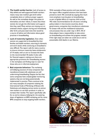 2.	 The health worker barrier. Lack of access to           With examples of best practice and case studies,




                                                                                                                                         I
    fully skilled and well-supported health workers        the report offers targeted solutions that have been
    means many new mothers give birth either               proved to work. We conclude by arguing that much
    completely alone or without proper support.            more emphasis must be given to breastfeeding
    As well as the immediate danger this poses to          as part of global efforts to improve child survival.
    themselves and their infants, it means that these      We make recommendations for all actors including




                                                                                                                                         ntroduction
    women do not get the information and support           policy-makers in low-income countries, donor
    that they need. Many women are missing out on          governments, companies that manufacture substitutes
    antenatal checks, support during and immediately       for breast milk and the multilateral institutions
    after birth, and post-natal visits that would be       and processes that are under way in 2013. All of
    a source of advice and information about good          these players have a responsibility to take action
    practices in breastfeeding.                            on breastfeeding and achieve the progress needed.
                                                           If the right steps are taken we could see an end to
3.	 Lack of maternity legislation. Even when
                                                           preventable child deaths in our lifetime.
    women are supported to breastfeed by their
    families and health workers, returning to domestic
    and work duties while continuing to breastfeed is
    very difficult. The report calls for every country
    to ensure minimum maternity leave entitlements
    of 14 weeks, with an aim to increase the leave
    to the recommended 18 weeks. It also calls
    for financial support, making sure there are




                                                                                                                            P
    appropriate provisions for breastfeeding women




                                                                                                                            hoto : C
    in the workplace and finding ways to cater for
    those who are in informal employment.




                                                                                                                            aroline T
4.	 Bad corporate behaviour. The marketing
    and lobbying practices of many companies that




                                                                                                                            rutmann /S
    manufacture breast-milk substitutes are still




                                                                                                                            ave
    undermining breastfeeding. Despite the fact that




                                                                                                                            the C
    some companies have created global monitoring
    systems, they are not being systematically



                                                                                                                            hildren
    implemented in practice. There continue to be
    too many examples of companies violating the
    International Code of Marketing of Breast-milk
    Substitutes and adopting various tactics to attract
    new mothers to use their products in order to
    increase their market. The report specifically calls
    for an end to industry lobbying for the watering
    down of legislation on BMS marketing and for some
    BMS companies to stop targeting health workers.




                                                           Fahida with her one-day-old baby girl at a rural health centre
                                                           in Tanzania




                                                                                                                                              3
 