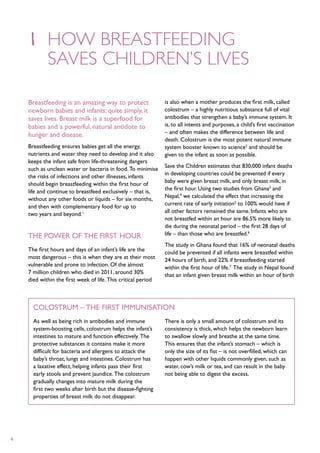 1	 How breastfeeding
    	saves children’s lives

    Breastfeeding is an amazing way to protect                 is also when a mother produces the first milk, called
    newborn babies and infants; quite simply, it               colostrum – a highly nutritious substance full of vital
    saves lives. Breast milk is a superfood for                antibodies that strengthen a baby’s immune system. It
    babies and a powerful, natural antidote to                 is, to all intents and purposes, a child’s first vaccination
                                                               – and often makes the difference between life and
    hunger and disease.
                                                               death. Colostrum is the most potent natural immune
    Breastfeeding ensures babies get all the energy,           system booster known to science2 and should be
    nutrients and water they need to develop and it also       given to the infant as soon as possible.
    keeps the infant safe from life-threatening dangers
                                                               Save the Children estimates that 830,000 infant deaths
    such as unclean water or bacteria in food. To minimise
                                                               in developing countries could be prevented if every
    the risks of infections and other illnesses, infants
                                                               baby were given breast milk, and only breast milk, in
    should begin breastfeeding within the first hour of
                                                               the first hour. Using two studies from Ghana3 and
    life and continue to breastfeed exclusively – that is,
                                                               Nepal,4 we calculated the effect that increasing the
    without any other foods or liquids – for six months,
                                                               current rate of early initiation5 to 100% would have if
    and then with complementary food for up to
                                                               all other factors remained the same. Infants who are
    two years and beyond.1
                                                               not breastfed within an hour are 86.5% more likely to
                                                               die during the neonatal period – the first 28 days of
    The power of the first hour                                life – than those who are breastfed.6
                                                               The study in Ghana found that 16% of neonatal deaths
    The first hours and days of an infant’s life are the       could be prevented if all infants were breastfed within
    most dangerous – this is when they are at their most       24 hours of birth, and 22% if breastfeeding started
    vulnerable and prone to infection. Of the almost           within the first hour of life.7 The study in Nepal found
    7 million children who died in 2011, around 30%            that an infant given breast milk within an hour of birth
    died within the first week of life. This critical period



      Colostrum – the first immunisation
      As well as being rich in antibodies and immune           There is only a small amount of colostrum and its
      system-boosting cells, colostrum helps the infant’s      consistency is thick, which helps the newborn learn
      intestines to mature and function effectively. The       to swallow slowly and breathe at the same time.
      protective substances it contains make it more           This ensures that the infant’s stomach – which is
      difficult for bacteria and allergens to attack the       only the size of its fist – is not overfilled, which can
      baby’s throat, lungs and intestines. Colostrum has       happen with other liquids commonly given, such as
      a laxative effect, helping infants pass their first      water, cow’s milk or tea, and can result in the baby
      early stools and prevent jaundice. The colostrum         not being able to digest the excess.
      gradually changes into mature milk during the
      first two weeks after birth but the disease-fighting
      properties of breast milk do not disappear.




4
 