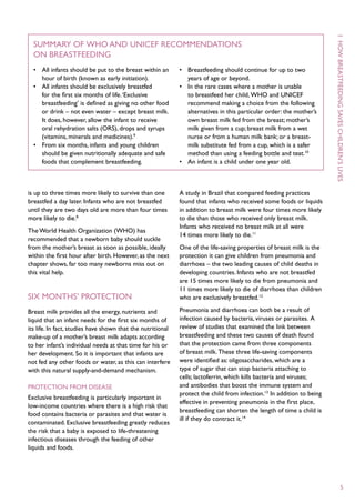 1  H ow
  Summary of WHO and UNICEF recommendations
  on breastfeeding
  •	 All infants should be put to the breast within an       •	 Breastfeeding should continue for up to two
     hour of birth (known as early initiation).                 years of age or beyond.
  •	 All infants should be exclusively breastfed             •	 In the rare cases where a mother is unable
     for the first six months of life. ‘Exclusive               to breastfeed her child, WHO and UNICEF
     breastfeeding’ is defined as giving no other food          recommend making a choice from the following




                                                                                                                        breastfeeding
     or drink – not even water – except breast milk.            alternatives in this particular order: the mother’s
     It does, however, allow the infant to receive              own breast milk fed from the breast; mother’s




                                                                                                                        saves
     oral rehydration salts (ORS), drops and syrups             milk given from a cup; breast milk from a wet
     (vitamins, minerals and medicines).9                       nurse or from a human milk bank; or a breast-
  •	 From six months, infants and young children                milk substitute fed from a cup, which is a safer
     should be given nutritionally adequate and safe            method than using a feeding bottle and teat.10




                                                                                                                        children ’s
     foods that complement breastfeeding.                    •	 An infant is a child under one year old.




                                                                                                                        lives
is up to three times more likely to survive than one         A study in Brazil that compared feeding practices
breastfed a day later. Infants who are not breastfed         found that infants who received some foods or liquids
until they are two days old are more than four times         in addition to breast milk were four times more likely
more likely to die.8                                         to die than those who received only breast milk.
                                                             Infants who received no breast milk at all were
The World Health Organization (WHO) has
                                                             14 times more likely to die.11
recommended that a newborn baby should suckle
from the mother’s breast as soon as possible, ideally        One of the life-saving properties of breast milk is the
within the first hour after birth. However, as the next      protection it can give children from pneumonia and
chapter shows, far too many newborns miss out on             diarrhoea – the two leading causes of child deaths in
this vital help.                                             developing countries. Infants who are not breastfed
                                                             are 15 times more likely to die from pneumonia and
                                                             11 times more likely to die of diarrhoea than children
Six months’ protection                                       who are exclusively breastfed.12

Breast milk provides all the energy, nutrients and           Pneumonia and diarrhoea can both be a result of
liquid that an infant needs for the first six months of      infection caused by bacteria, viruses or parasites. A
its life. In fact, studies have shown that the nutritional   review of studies that examined the link between
make-up of a mother’s breast milk adapts according           breastfeeding and these two causes of death found
to her infant’s individual needs at that time for his or     that the protection came from three components
her development. So it is important that infants are         of breast milk. These three life-saving components
not fed any other foods or water, as this can interfere      were identified as: oligosaccharides, which are a
with this natural supply-and-demand mechanism.               type of sugar that can stop bacteria attaching to
                                                             cells; lactoferrin, which kills bacteria and viruses;
Protection from disease                                      and antibodies that boost the immune system and
                                                             protect the child from infection.13 In addition to being
Exclusive breastfeeding is particularly important in
                                                             effective in preventing pneumonia in the first place,
low-income countries where there is a high risk that
                                                             breastfeeding can shorten the length of time a child is
food contains bacteria or parasites and that water is
                                                             ill if they do contract it.14
contaminated. Exclusive breastfeeding greatly reduces
the risk that a baby is exposed to life-threatening
infectious diseases through the feeding of other
liquids and foods.




                                                                                                                              5
 