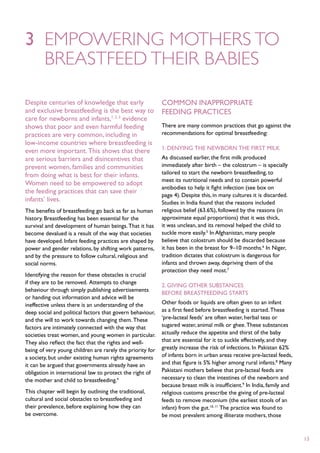 3	 Empowering mothers to
	breastfeed their babies

Despite centuries of knowledge that early                  Common inappropriate
and exclusive breastfeeding is the best way to             feeding practices
care for newborns and infants,1, 2, 3 evidence
shows that poor and even harmful feeding                   There are many common practices that go against the
practices are very common, including in                    recommendations for optimal breastfeeding:
low-income countries where breastfeeding is
                                                           1. Denying the newborn the first milk
even more important. This shows that there
are serious barriers and disincentives that                As discussed earlier, the first milk produced
prevent women, families and communities                    immediately after birth – the colostrum – is specially
from doing what is best for their infants.                 tailored to start the newborn breastfeeding, to
                                                           meet its nutritional needs and to contain powerful
Women need to be empowered to adopt
                                                           antibodies to help it fight infection (see box on
the feeding practices that can save their
                                                           page 4). Despite this, in many cultures it is discarded.
infants’ lives.                                            Studies in India found that the reasons included
The benefits of breastfeeding go back as far as human      religious belief (63.6%), followed by the reasons (in
history. Breastfeeding has been essential for the          approximate equal proportions) that it was thick,
survival and development of human beings. That it has      it was unclean, and its removal helped the child to
become devalued is a result of the way that societies      suckle more easily.5 In Afghanistan, many people
have developed. Infant feeding practices are shaped by     believe that colostrum should be discarded because
power and gender relations, by shifting work patterns,     it has been in the breast for 9–10 months.6 In Niger,
and by the pressure to follow cultural, religious and      tradition dictates that colostrum is dangerous for
social norms.                                              infants and thrown away, depriving them of the
                                                           protection they need most.7
Identifying the reason for these obstacles is crucial
if they are to be removed. Attempts to change
                                                           2. Giving other substances
behaviour through simply publishing advertisements
                                                           before breastfeeding starts
or handing out information and advice will be
ineffective unless there is an understanding of the        Other foods or liquids are often given to an infant
deep social and political factors that govern behaviour,   as a first feed before breastfeeding is started. These
and the will to work towards changing them. These          ‘pre-lacteal feeds’ are often water, herbal teas or
factors are intimately connected with the way that         sugared water, animal milk or ghee. These substances
societies treat women, and young women in particular.      actually reduce the appetite and thirst of the baby
They also reflect the fact that the rights and well-       that are essential for it to suckle effectively, and they
being of very young children are rarely the priority for   greatly increase the risk of infections. In Pakistan 62%
a society, but under existing human rights agreements      of infants born in urban areas receive pre-lacteal feeds,
it can be argued that governments already have an          and that figure is 5% higher among rural infants.8 Many
obligation in international law to protect the right of    Pakistani mothers believe that pre-lacteal feeds are
the mother and child to breastfeeding.4                    necessary to clean the intestines of the newborn and
                                                           because breast milk is insufficient.9 In India, family and
This chapter will begin by outlining the traditional,      religious customs prescribe the giving of pre-lacteal
cultural and social obstacles to breastfeeding and         feeds to remove meconium (the earliest stools of an
their prevalence, before explaining how they can           infant) from the gut.10, 11 The practice was found to
be overcome.                                               be most prevalent among illiterate mothers, those


                                                                                                                        13
 