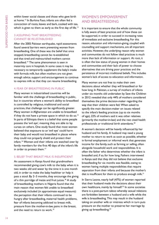 within lower social classes and those who gave birth          Women’s empowerment
superfood for babies



                       at home.12 In Burkina Faso, infants are often fed a           and breastfeeding
                       concoction of roots, leaves and bark, cooked with tea,
                       which is given to them as early as the first day of life.13   It is important to ensure that the whole community
                                                                                     is fully aware of best practices and of how these can
                       3. Assuming that breastfeeding                                be supported, in order to succeed in increasing rates
                       cannot be re-established                                      of immediate and exclusive breastfeeding. For this
                       After the 2005 Pakistan earthquake, rapid assessments         reason, education and information-giving, coupled with
                       found several barriers were preventing women from             counselling and support mechanisms, are all important
                       breastfeeding. One of these was the belief that once          activities. However, the underlying reason why women
                       stopped, breastfeeding cannot be re-established               and communities do not follow ideal practices is much
                       and that tired and malnourished mothers cannot                more than lack of information or support. At root, it
                       breastfeed.14 The same phenomenon is seen in                  is often the low status of young women in their homes
                       maternity care in hospitals. In some cases it may be          and communities and their lack of power to choose
                       necessary to temporarily supplement the baby’s intake         alternatives that are driving poor practices and the
                       with formula milk, but often mothers are not given            persistence of incorrect traditional beliefs. This includes
                       enough advice, support and encouragement to continue          women’s lack of access to education and information.
                       to express milk so that they can resume breastfeeding.        Many women are not free to make their own
                                                                                     decisions about whether they will breastfeed or for
                       4. Fear of breastfeeding in public                            how long. In Pakistan, a survey of mothers of infants
                       Many women in industrialised countries will be                under six months old undertaken by Save the Children
                       familiar with the challenge of breastfeeding in public,       in 2012 revealed that only 44% of mothers considered
                       but in countries where a woman’s ability to breastfeed        themselves the prime decision-maker regarding the
                       is controlled by religious, traditional and social            way that their children were fed. When asked to
                       practices, that challenge can be significantly greater.       specify the main decision-maker on issues related
                       Many women in Afghanistan are unable to breastfeed            to the infant’s feeding practices (up to six months
                       if they do not have a private space in which to do so.15      of age), 22% of mothers said it was other relatives
                       In parts of Ethiopia there is a belief that some people       (primarily the mother-in-law) and the rest cited health
                       possess the ‘evil eye’, meaning they are able to lay          professionals or traditional birth attendants.20
                       curses on others. One study found that most women
                       believed that exposure to an ‘evil eye’ could harm            A woman’s decision will be heavily influenced by her
                       their baby and would not breastfeed in places where           husband and his family. A husband may need a young
                       they could not properly shield and protect their              mother to return to work as soon as possible, whether
                       infant.16 Women and their infants are watched over by         in formal employment or informal work that generates
                       family members for the first 40 days of the infant’s life     income for the family, such as farming or selling, often
                       in order to protect them.17                                   alongside household work and responsibilities. It is
                                                                                     often the father who determines whether the infant is
                       5. Belief that breast milk is insufficient                    breastfed and, if so, for how long. Fathers interviewed
                                                                                     in Kenya said that they did not believe that exclusive
                       An assessment in Kenya found that grandmothers                breastfeeding for six months was feasible, owing to
                       recommended giving cow’s milk to the baby when it is          women having multiple responsibilities that require
                       two weeks old and water by the time it is one month           separation from their infants and because the mother’s
                       old, in order to make the baby healthier or help it           diet is insufficient for them to produce enough milk.21
                       pass a stool. By 2–3 months, they encourage the giving
                       of a thin porridge of maize and fruit juices.18 A study       In Sierra Leone, nearly half (47%) of women reported
                       of breastfeeding mothers in Nigeria found that the            that their husband made the decisions about their
                       main reason that women felt unable to breastfeed              own healthcare, mainly by himself.22 In some societies
                       exclusively included (in approximate equal measure):          there is a post-partum taboo whereby sexual relations
                       the perception that their infants continued to be             are forbidden between a husband and a wife while the
                       hungry after breastfeeding, maternal health problems,         wife is breastfeeding. This may result in the husband
                       fear of infants becoming addicted to breast milk,             taking on another wife or mistress which in turn puts
                       pressure from the mother-in-law, pains in the breast,         pressure on the mother to preserve her marriage by
                       and the need to return to work.19                             giving up breastfeeding.23

 14
 