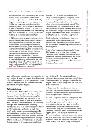 3  E
  Innovative approaches in Brazil
  Brazil is one of the most impressive success stories    A network of 270 human milk banks has been
  in infant feeding in recent decades, thanks to          set up where specially trained firefighters or milk
  innovative programmes and a dedicated effort by         bank employees go to the expressing mother’s




                                                                                                                    mpowering
  the government, non-governmental organisations          home to collect donated milk to be given to
  (NGOs) and the private sector. Breastfeeding            infants who were not able to be breastfed.34 The
  duration increased from an average of 5.5 months        National Network of Human Milk Banks in Brazil
  in 198929 to 14 months in 2006.30 The 1986 DHS          is considered the largest in the world, with national




                                                                                                                    mothers to
  survey measured the rate of exclusive breastfeeding     and international recognition. In Brasilia, one local
  (EBF) up to four months as 3.6%. In 2006, the rate      hospital reported that infant deaths had decreased
  of EBF up to six months had risen to 40%.31             by 50% after just one year of the programme.35
  In 1980 a mass media campaign was launched with         The Breastfeeding-friendly Postman Programme
  national and state-level coordination. A message        trained nearly 40,000 postmen to provide




                                                                                                                    breastfeed
  encouraging mothers to breastfeed for at least          information on breastfeeding to pregnant women
  six months was spread through 100 television            and mothers with babies as they went door-to-door
  channels, 600 radio stations, sports lottery tickets,   delivering mail.36




                                                                                                                    their
  water, telephone and energy bills, bank statements
                                                          Finally, in Ceara state, a radio show called ‘Family
  and newspaper articles, and through the more
                                                          Talks’ was set up as an experiment to spread




                                                                                                                    babies
  traditional scientific meetings. The campaign
                                                          community health messages. It features discussions
  reached millions of households.32 It led into a
                                                          with families on a wide range of topics that include
  second campaign with the key messages including:
                                                          childcare, nutrition and breastfeeding. By 2008
  “Continue breastfeeding, every woman can”, “You
                                                          Family Talks had been picked up by 62 radio stations
  can produce enough milk”, “Your breasts will not
                                                          throughout Ceara state.37
  drop if you breastfeed”, “You can breastfeed and
  work”, and “Make up your own mind”.33




gaps in information, education and communication for      were familiar with – for example, feeding the
the remaining 51 weeks of the year. An understanding      colostrum, which is usually done in the case of calves.
of breastfeeding needs to be incorporated into school     One husband remarked during the research for the
curricula, medical training and paramedical courses       project: “What I can do for my crops and cattle, I can
consistently throughout the year.                         do for my children.”
                                                          In Kenya, researchers found that men listen to
Talking to fathers
                                                          men, and it was suggested that using trained male
In Ethiopia, Alive & Thrive38 has been working with       facilitators, such as other fathers, could be important
fathers on issues around infant feeding practices.        for spreading sources of information.40
Its research found that fathers make most of the
household-level decisions and are viewed as the           In Ghana, a programme that used existing community
‘owners’ of family resources. Alive & Thrive worked       networks and a wide range of partners found that
with a marketing firm to develop and test a campaign      breastfeeding practices could be improved on a
to target them. Materials include counselling             large scale in a relatively short space of time. The
handbooks to be used by health extension workers,39       project focused on training and behaviour change
a child nutrition card for families to track their        communication using radio programmes, print media,
child’s feeding against recommended guidance, TV          counselling, community events and mother-to-mother
and radio adverts, a radio drama serial, a 50-minute      support groups. Over four years approximately
entertainment video and a music video. All materials      500 radio broadcasts were made. Fathers were seen as
are culture-specific and produced in local languages.     a priority audience and were given the message that a
The TV adverts used farming analogies to link good        wise father encourages exclusive breastfeeding so their
feeding practices to farming practices that fathers       babies grow up to be healthy, strong and intelligent.41

                                                                                                                    17
 