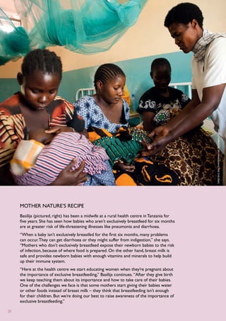 P
                                                                                              hoto : C
                                                                                              aroline T
                                                                                              rutmann /S
                                                                                              ave
                                                                                              the C
                                                                                              hildren
     mother nature’s recipe
     Basilija (pictured, right) has been a midwife at a rural health centre in Tanzania for
     five years. She has seen how babies who aren’t exclusively breastfeed for six months
     are at greater risk of life-threatening illnesses like pneumonia and diarrhoea.
     “When a baby isn’t exclusively breastfed for the first six months, many problems
     can occur. They can get diarrhoea or they might suffer from indigestion,” she says.
     “Mothers who don’t exclusively breastfeed expose their newborn babies to the risk
     of infection, because of where food is prepared. On the other hand, breast milk is
     safe and provides newborn babies with enough vitamins and minerals to help build
     up their immune system.
     “Here at the health centre we start educating women when they’re pregnant about
     the importance of exclusive breastfeeding,” Basilija continues. “After they give birth
     we keep teaching them about its importance and how to take care of their babies.
     One of the challenges we face is that some mothers start giving their babies water
     or other foods instead of breast milk – they think that breastfeeding isn’t enough
     for their children. But we’re doing our best to raise awareness of the importance of
     exclusive breastfeeding.”

20
 