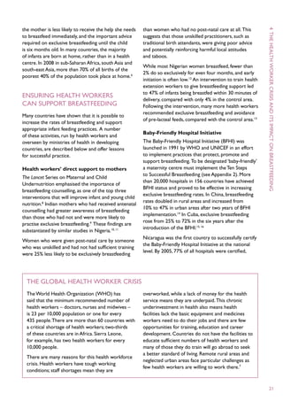 the mother is less likely to receive the help she needs   than women who had no post-natal care at all. This




                                                                                                                       4 T he
to breastfeed immediately, and the important advice       suggests that those unskilled practitioners, such as
required on exclusive breastfeeding until the child       traditional birth attendants, were giving poor advice
is six months old. In many countries, the majority        and potentially reinforcing harmful local attitudes
of infants are born at home, rather than in a health      and taboos.




                                                                                                                       health
centre. In 2008 in sub-Saharan Africa, south Asia and
                                                          While most Nigerian women breastfeed, fewer than
south-east Asia, more than 70% of all births of the
                                                          2% do so exclusively for even four months, and early
poorest 40% of the population took place at home.6
                                                          initiation is often low.12 An intervention to train health




                                                                                                                       worker
                                                          extension workers to give breastfeeding support led
                                                          to 47% of infants being breastfed within 30 minutes of
Ensuring health workers
                                                          delivery, compared with only 4% in the control area.




                                                                                                                       crisis
can support breastfeeding                                 Following the intervention, many more health workers
                                                          recommended exclusive breastfeeding and avoidance




                                                                                                                       and
Many countries have shown that it is possible to
                                                          of pre-lacteal feeds, compared with the control area.13
increase the rates of breastfeeding and support




                                                                                                                       its
appropriate infant feeding practices. A number
                                                          Baby-Friendly Hospital Initiative
of these activities, run by health workers and
                                                          The Baby-Friendly Hospital Initiative (BFHI) was




                                                                                                                       impact
overseen by ministries of health in developing
countries, are described below and offer lessons          launched in 1991 by WHO and UNICEF in an effort




                                                                                                                       on
for successful practice.                                  to implement practices that protect, promote and
                                                          support breastfeeding. To be designated ‘baby-friendly’
Health workers’ direct support to mothers                 a maternity centre must implement the Ten Steps
                                                          to Successful Breastfeeding (see Appendix 2). More
The Lancet Series on Maternal and Child
                                                          than 20,000 hospitals in 156 countries have achieved
Undernutrition emphasised the importance of
                                                          BFHI status and proved to be effective in increasing




                                                                                                                       breastfeeding
breastfeeding counselling, as one of the top three
                                                          exclusive breastfeeding rates. In China, breastfeeding
interventions that will improve infant and young child
                                                          rates doubled in rural areas and increased from
nutrition.8 Indian mothers who had received antenatal
                                                          10% to 47% in urban areas after two years of BFHI
counselling had greater awareness of breastfeeding
                                                          implementation.14 In Cuba, exclusive breastfeeding
than those who had not and were more likely to
                                                          rose from 25% to 72% in the six years after the
practise exclusive breastfeeding.9 These findings are
                                                          introduction of the BFHI.15, 16
substantiated by similar studies in Nigeria.10, 11
                                                          Nicaragua was the first country to successfully certify
Women who were given post-natal care by someone
                                                          the Baby-Friendly Hospital Initiative at the national
who was unskilled and had not had sufficient training
                                                          level. By 2005, 77% of all hospitals were certified,
were 25% less likely to be exclusively breastfeeding




  The global health worker crisis
  The World Health Organization (WHO) has                 overworked, while a lack of money for the health
  said that the minimum recommended number of             service means they are underpaid. This chronic
  health workers – doctors, nurses and midwives –         underinvestment in health also means health
  is 23 per 10,000 population or one for every            facilities lack the basic equipment and medicines
  435 people. There are more than 60 countries with       workers need to do their jobs and there are few
  a critical shortage of health workers; two-thirds       opportunities for training, education and career
  of these countries are in Africa. Sierra Leone,         development. Countries do not have the facilities to
  for example, has two health workers for every           educate sufficient numbers of health workers and
  10,000 people.                                          many of those they do train will go abroad to seek
                                                          a better standard of living. Remote rural areas and
  There are many reasons for this health workforce
                                                          neglected urban areas face particular challenges as
  crisis. Health workers have tough working
                                                          few health workers are willing to work there.7
  conditions; staff shortages mean they are


                                                                                                                        21
 