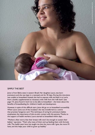 P
                                                                                          hoto : G
                                                                                          enna N
                                                                                          accache/S
                                                                                          ave
                                                                                          the C
                                                                                          hildren
simply the best
Joice is from Bahia state in eastern Brazil. Her daughter, Laura, was born
premature and she was kept in a neonatal unit for 45 days. During this time Joice
was unable to breastfeed. Instead, she had to express milk and feed it to Laura
from a bottle, supplemented as necessary with milk from the ‘milk bank’ (see
page 17). Joice found it hard not to be able to breastfeed – she knew about the
benefits of breastfeeding for children’s health and development.
However, in spite of this difficult start, Joice did go on to breastfeed successfully.
When Laura came out of the incubator she was transferred to a centre
that practises ‘kangaroo care’. This technique of caring for premature babies
emphasises the importance of skin-to-skin contact with the parents. Thanks to
the support of health workers, Laura started to breastfeed within days.
“Mothers often worry that their breast milk won’t be enough to sustain their
babies,” says Joice. “That’s why many of them end up feeding them with formula
milk. The health team here has taught me that the more milk I give, the more I’ll
have, and this helps your child to grow up healthy.”

                                                                                         23
 