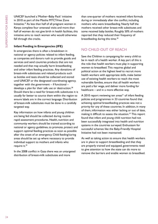 UNICEF launched a ‘Mother–Baby Pack’ initiative              than one-quarter of mothers received infant formula
superfood for babies



                       in 2010 as part of the Maisha MTCT-free Zone                 during or immediately after the conflict, including
                       Initiative.27 As less than half of all pregnant women in     mothers who were breastfeeding. Nearly half the
                       Kenya complete four antenatal visits and more than           mothers received other breast-milk substitutes and
                       half of women do not give birth in health facilities, this   some received baby bottles. Roughly 50% of mothers
                       initiative aims to reach women who would otherwise           reported that they reduced their frequency of
                       fall through the cracks.                                     breastfeeding during this time.30

                       Infant Feeding in Emergencies (IFE)
                       In emergencies there is often a breakdown in                 No Child Out Of Reach
                       national or agency policies related to infant feeding,
                                                                                    Save the Children is campaigning for every child to
                       as companies and donors rush to provide goods and
                                                                                    be in reach of a health worker. A key part of this is
                       services and send countries products that are not
                                                                                    the role that health workers must play in supporting
                       needed and that may actually harm breastfeeding
                                                                                    women to breastfeed. This requires global and
                       and other infant feeding practices. Any donations of
                                                                                    political action at the highest level to recruit more
                       breast-milk substitutes and related products such
                                                                                    health workers with appropriate skills, make better
                       as bottles and teats should be collected and stored
                                                                                    use of existing health workers to reach the most
                       until UNICEF or the designated coordinating agency,
                                                                                    vulnerable families, ensure that all health workers
                       together with the government – if functional –
                                                                                    are paid a fair wage, and deliver more funding for
                       develops a plan for their safe use or destruction.28
                                                                                    healthcare – and in a more effective way.
                       Should there be a need for breast-milk substitutes it is
                       usually far better to source them within the region to       A 2010 report reviewing ten areas31 of infant feeding
                       ensure labels are in the correct language. Distribution      policies and programmes in 33 countries found that
                       of breast-milk substitutes must be done in a carefully       achieving optimal breastfeeding practices was not a
                       targeted way.                                                priority for any of these countries. In addition, in many
                                                                                    of them, information was either lacking or out of date,
                       Key information on how infants and young children
                                                                                    making it difficult to assess the situation.32 This report
                       are being fed should be collected during routine
                                                                                    found that infant and young child nutrition had not
                       rapid assessment procedures. Health, nutrition and
                                                                                    been successfully integrated into health and nutrition
                       community workers should be trained according to
                                                                                    systems in the countries surveyed. Enthusiasm for
                       national or agency guidelines, to promote, protect and
                                                                                    successful schemes like the Baby-Friendly Hospital
                       support optimal feeding practices as soon as possible
                                                                                    Initiative had not been maintained.
                       after the onset of an emergency. Child feeding/caring
                       areas should be set up where necessary to provide            As well as taking action to ensure that health workers
                       individual support to mothers and infants who                are in place to support breastfeeding and that they
                       require it.29                                                are properly trained and equipped, governments need
                                                                                    to give attention to how the state can do more to
                       In the 2008 conflict in Gaza there was an untargeted
                                                                                    remove the barriers and enable women to breastfeed.
                       distribution of breast-milk substitutes and more




  24
 