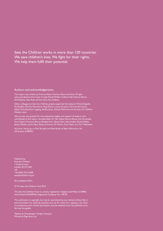 Save the Children works in more than 120 countries.
We save children’s lives. We fight for their rights.
We help them fulfil their potential.




Authors and acknowledgements
This report was written by Frances Mason, Kathryn Rawe and Simon Wright,
with contributions from Liam Crosby, David McNair, Andrew Hall, Victoria Sibson,
Ali Maclaine, Alex Rees, all from Save the Children.  
Other colleagues at Save the Children greatly supported the research: Michel Anglade,
Pia MacRae, Patricia Norimarna, Yang Ruikan, Louise Sampson, Carmina Sarmiento,
Alison Donnelly, Karin Lapping, Ashley Jones, Arshad Mahmood and the Save the Children
Pakistan team.
We are also very grateful for the substantial insights and support of experts who
contributed to this report: Annelies Allain, Dr Dai, Velvet Escario-Roxas, Ines Fernandez,
Arun Gupta, Francesco Branca, Bridget Fenn, Alyssa Klein, Lida Lhotska, Pamela Mbele,
Jessica Meeker, James Njiru, Rebecca Norton, Dr Perera, Anna Taylor and Terri Wafwafwa.
Particular thanks go to Patti Rundall and Mike Brady of Baby Milk Action, the
UK branch of IBFAN.




Published by
Save the Children
1 St John’s Lane
London EC1M 4AR
UK
+44 (0)20 7012 6400
savethechildren.org.uk

First published 2013

© The Save the Children Fund 2013

The Save the Children Fund is a charity registered in England and Wales (213890)
and Scotland (SC039570). Registered Company No. 178159

This publication is copyright, but may be reproduced by any method without fee or
prior permission for teaching purposes, but not for resale. For copying in any other
circumstances, prior written permission must be obtained from the publisher, and a
fee may be payable.

Typeset by Grasshopper Design Company
Printed by Page Bros Ltd.
 