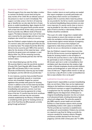 Financial protection                                       Workplace policies
superfood for babies



                       Financial support from the state that helps a mother       Once a mother returns to work, policies are needed
                       to maintain the family’s income level during the           that require employers to provide paid breaks and
                       early months of her child’s life can alleviate some of     private places where women can breastfeed or
                       the pressure to return to work immediately. This           express milk. In countries where maternity policies
                       support normally comes in the form of maternity            do not provide for the full six months recommended
                       pay or benefits but can also take the form of state        for exclusive breastfeeding, these provisions are even
                       grants to enable breastfeeding. Again, despite the ILO     more important. If a woman works close to home it
                       recommendation that governments provide women              may be possible for the infant to be brought to her
                       with at least two-thirds of their salary, countries were   place of work to be fed, or alternatively childcare
                       found to provide very different levels of financial        facilities should be considered.
                       support. The balance between how much of the costs
                                                                                  This is part of a wider change that is needed within
                       were covered by the state budget and how much by
                                                                                  many societies to ensure that women are valued
                       employers also varied from country to country.
                                                                                  within the workplace and that employers are not able
                       Save the Children’s analysis looked at the percentage      to discriminate against women because of pregnancy.
                       of a woman’s salary that would be paid while she was       Governments must ensure that employers are
                       on maternity leave. The analysis found that 28 of the      supported to make these provisions in order that
                       36 low-income countries paid 100% of the woman’s           they do not act as a disincentive to employ women.
                       salary for the duration of the maternity leave – either
                                                                                  Save the Children’s research shows that more than
                       shared by the government and employer or paid
                                                                                  20 of the 36 low-income countries legislated for paid
                       fully by either one. Of the remaining countries,
                                                                                  breaks for lactating mothers at the workplace. In
                       only Nigeria and Cambodia paid less than half the
                                                                                  19 of the 36 countries there is a law in place allowing
                       woman’s salary.
                                                                                  for paid breaks at work. In Vietnam, in addition to
                       In the industrialised group only five of the               60 minutes’ paid rest in order to breastfeed at their
                       38 countries failed to meet the two-thirds standard        workplace each day, enterprises that employ a high
                       (Canada 55%, Czech Republic 60%, Greece 50%,               number of female employees should provide childcare
                       Japan 30% and Slovakia 55%). In two countries              centres and kindergartens or assist with part of the
                       (Australia and Denmark) maternity pay was funded           costs of child care.16 Nigeria allows women to take up
                       by employers, and the USA did not provide data.13          to one hour a day off work in order to breastfeed, but
                                                                                  fails to state whether this is to be paid.17
                       In rare instances, countries have provided financial
                       support that specifically rewards or incentivises
                                                                                  Supportive policies and laws
                       women who breastfeed. Angola has national
                       legislation that provides state grants for lactating       A government’s responsibility to protect breastfeeding
                       women in addition to the normal maternity benefits         does not end there. Other laws can be implemented
                       that are available to all women.14 To qualify for these    relating to the healthcare industry, education, taxation
                       breastfeeding cash payments, women must have               and financial incentives to support breastfeeding and
                       contributed social security payments for at least          in employment law. For example, the Philippines’ Act
                       three of the last 12 months; have the birth certificate    100028 requires the Department of Education to
                       of the newborn; and have met the vaccination               integrate breastfeeding education into the curriculum
                       schedule established by the Ministry of Health. India      at all educational levels, including elementary, high
                       is considering similar grants for lactating women as       school and college levels. The same Act, passed in
                       part of the Food Security Bill proposals currently         July 2009, requires certain health and non-health
                       going through parliament.15                                facilities to create lactation stations which provide
                                                                                  breastfeeding mothers with a place to breastfeed.
                                                                                  The Act provides tax incentives to establishments
                                                                                  providing such accommodation. Violators, by contrast,
                                                                                  are required to pay fines for failing to provide the
                                                                                  minimum standard for lactation stations. Mongolia
                                                                                  and Estonia prohibit dismissal from the time of
                                                                                  pregnancy until the child is three years old.18 In 2004,



  28
 