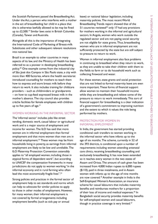 the Scottish Parliament passed the Breastfeeding Act.     leave) or national labour legislation, including




                                                                                                                      5  M
Under the Act, a person who interferes with a mother      maternity policies. The most recent World
in the act of breastfeeding her child in a place that     Breastfeeding Trends report showed that of the
she is otherwise lawfully allowed to be may be fined      51 countries reviewed24 only 17 had any provisions
up to £2,500.19 Similar laws exist in British Columbia    for mothers working in the informal and agricultural




                                                                                                                      aternity
(Canada), Taiwan and Australia.                           sectors. In Angola, women who work outside the
                                                          regulated sector and are not paying social security
Alongside all this is the importance of integrating
                                                          are not eligible for state grants. Thus, breastfeeding
the International Code of Marketing of Breast-milk
                                                          women who are in informal employment are not
Substitutes and other subsequent relevant resolutions
                                                          sufficiently protected by the state but are still subject




                                                                                                                      protection :
into national law.
                                                          to pressure to return to work.
Brazil is an example to other countries in many
                                                          Women in informal employment also face problems




                                                                                                                      lack
aspects of its law, and the Ministry of Health has been
                                                          in continuing to breastfeed when they return to work,
referred to as a pioneer in developing breastfeeding




                                                                                                                      of
                                                          as they are unable to take their children with them to
policy.20 One example comes from the industrial city
                                                          the fields to farm or to do household work such as
of São José dos Campos in São Paulo state, a city with
                                                          collecting firewood and water.
more than 400 factories, where the health secretariat
introduced counselling for mothers to teach them          For these women, state grants and social protection




                                                                                                                      legislation
how to express and store breast milk before they          that are not linked to formal maternity leave are even
return to work. It also includes training for childcare   more important. These forms of financial support




                                                                                                                      to
providers – such as childminders or grandparents          allow women to maintain their household income
– on how to cup-feed expressed breast milk in the         while they are breastfeeding and relieve some of the
mother’s absence. The city council also provides          pressure to return to work immediately. This sort of




                                                                                                                      enable
crèche facilities for female employees with children      financial support for breastfeeding is a clear indication
up to five years of age.21                                of a government’s commitment to improving nutrition
                                                          and the extent to which it values the role being
Women working in the informal sector                      performed by mothers.




                                                                                                                      mothers to
The ‘informal sector’ includes jobs like street
vending, domestic work, casual labour or agricultural     Protection for women in
work and is a major source of employment and              informal employment
income for women. The ILO has said that more              In India, the government has started providing
women are in informal employment than formal              conditional cash transfers to women working in




                                                                                                                      breastfeed
employment and that more women than men are in            the informal sector who have infants up to the
informal employment.22 These women may be from            age of six months. The scheme, currently in 52 of
households living in poverty, as earnings from informal   the 393 districts, is conditional upon a number of
employment are likely to be low and unreliable. The       requirements including women attending antenatal
ILO Maternity Protection Convention ostensibly            care clinics, receiving breastfeeding counselling and
applies to “all employed women, including those in        exclusively breastfeeding. It has now been extended
atypical forms of dependent work”, but according          so it reaches every woman in the two states of
to UNICEF the compensation frameworks in many             Assam and Orissa. The amount of cash given has been
jurisdictions do not apply to women working “in the       increased from 4,000 Indian rupees to 6,000 rupees
informal economy and in rural farming who often           ($110), paid in three instalments, and in Assam
lead the most economically fragile lives”.23              women with infants up to the age of nine months
                                                          are now covered.25 Another example in India is the
Strong policies and practices in the formal sector of
                                                          Self-Employed Women’s Association, an insurance
employment help to set standards and norms which
                                                          scheme for casual labourers that includes maternity
can help to advocate for similar policies to apply
                                                          benefits and reimburses mothers for a proportion
to those in other modes of employment. However,
                                                          of their loss of income and medical expenses.26 In
for many women, their informal employment is
                                                          Bangladesh social security provides maternity benefits
not covered by formal arrangements including
                                                          for self-employed women and casual labourers,
employment benefits (such as sick pay or annual
                                                          though in practice coverage is very limited.27



                                                                                                                      29
 