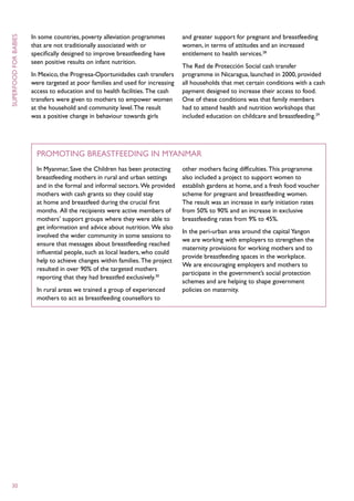 In some countries, poverty alleviation programmes        and greater support for pregnant and breastfeeding
superfood for babies



                       that are not traditionally associated with or            women, in terms of attitudes and an increased
                       specifically designed to improve breastfeeding have      entitlement to health services.28
                       seen positive results on infant nutrition.
                                                                                The Red de Protección Social cash transfer
                       In Mexico, the Progresa-Oportunidades cash transfers     programme in Nicaragua, launched in 2000, provided
                       were targeted at poor families and used for increasing   all households that met certain conditions with a cash
                       access to education and to health facilities. The cash   payment designed to increase their access to food.
                       transfers were given to mothers to empower women         One of these conditions was that family members
                       at the household and community level. The result         had to attend health and nutrition workshops that
                       was a positive change in behaviour towards girls         included education on childcare and breastfeeding.29




                         Promoting breastfeeding in Myanmar
                         In Myanmar, Save the Children has been protecting      other mothers facing difficulties. This programme
                         breastfeeding mothers in rural and urban settings      also included a project to support women to
                         and in the formal and informal sectors. We provided    establish gardens at home, and a fresh food voucher
                         mothers with cash grants so they could stay            scheme for pregnant and breastfeeding women.
                         at home and breastfeed during the crucial first        The result was an increase in early initiation rates
                         months. All the recipients were active members of      from 50% to 90% and an increase in exclusive
                         mothers’ support groups where they were able to        breastfeeding rates from 9% to 45%.
                         get information and advice about nutrition. We also
                                                                                In the peri-urban area around the capital Yangon
                         involved the wider community in some sessions to
                                                                                we are working with employers to strengthen the
                         ensure that messages about breastfeeding reached
                                                                                maternity provisions for working mothers and to
                         influential people, such as local leaders, who could
                                                                                provide breastfeeding spaces in the workplace.
                         help to achieve changes within families. The project
                                                                                We are encouraging employers and mothers to
                         resulted in over 90% of the targeted mothers
                                                                                participate in the government’s social protection
                         reporting that they had breastfed exclusively.30
                                                                                schemes and are helping to shape government
                         In rural areas we trained a group of experienced       policies on maternity.
                         mothers to act as breastfeeding counsellors to




  30
 