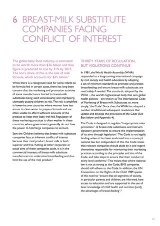 6	 breast-milk substitute
	 companies facing
	 conflict of interest

The global baby food industry is estimated                   Thirty years of regulation,
to be worth more than $36 billion and that                   but violations continue
figure is predicted to rise by 31% by 2015.
The lion’s share of this is the sale of milk                 In 1981, the World Health Assembly (WHA)
formula, which accounts for $25 billion.1                    responded to a long-running international campaign
                                                             by civil society and health advocates by adopting
While there is a recognised need for some infants to         a set of minimum standards to promote and protect
be formula-fed in certain cases, there has long been         breastfeeding and ensure breast-milk substitutes are
concern that the marketing and promotion activities          used safely if needed. The standards, adopted by the
of some manufacturers has led to breast-milk                 WHA – the world’s highest-level body that sets global
substitutes being used unnecessarily and improperly,         health policies – are known as The International Code
ultimately putting children at risk. The risk is amplified   of Marketing of Breast-milk Substitutes or, more
in lower-income countries where women have less              simply, ‘the Code’. Since then the WHA has adopted a
access to clean water to prepare formula and are             number of additional subsequent resolutions that
often unable to afford sufficient amounts of the             update and develop the provisions of the Code (See
product to keep their baby well fed. Regulation of           Box below and Appendix 4).
these marketing practices is often weaker in these
countries, where governments generally do not have           The Code is designed to regulate “inappropriate sales
the power to hold large companies to account.                promotion” of breast-milk substitutes, and instructs
                                                             signatory governments to ensure the implementation
Save the Children believes that breast-milk substitute       of its aims through legislation.3 The Code is not legally
companies face an inherent conflict of interest              binding unless it has been enshrined into a country’s
because their rival product, breast milk, is both            national law but, independent of this, the Code states
superior and free. Putting all other corporate or            that relevant companies should abide by it and regard
social aims of these companies aside, it is in the           themselves responsible for monitoring their marketing
commercial interests of breast-milk substitute               practices according to the principles and aim of the
manufacturers to undermine breastfeeding and thus            Code, and take steps to ensure that their conduct at
limit the use of the rival product.2                         every level conforms.4 This means that where national
                                                             law is not as strong as the Code, BMS companies
                                                             should still adhere to the Code. In addition, the UN
                                                             Convention on the Rights of the Child 1989 speaks
                                                             of the need to “ensure that all segments of society,
                                                             in particular parents and children, are informed, have
                                                             access to education and are supported in the use of
                                                             basic knowledge of child health and nutrition [and],
                                                             the advantages of breast-feeding”.5




                                                                                                                         31
 