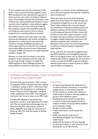 There is evidence that since the introduction of the      to strengthen it in the face of new marketing tactics
superfood for babies



                       Code, in those countries that have adopted it, some       and to close the loopholes that have been utilised by
                       BMS manufacturers have improved their approach. In        some manufacturers.7
                       those countries, some of the more blatant violations
                                                                                 Thirty years after the launch of the Code, the
                       (such as free samples of breast-milk substitutes to new
                                                                                 global situation for breast-milk substitute sales and
                       mothers) have reduced significantly. However, in those
                                                                                 marketing has changed, but is no less concerning.
                       countries where regulation is weak, evidence suggests
                                                                                 There is fresh evidence that, in practice, despite
                       that violations continue. Even where the Code has
                                                                                 the introduction of high-level company policies and
                       been adopted, it appears that many BMS companies
                                                                                 guidelines, violations of the Code and resolutions
                       are finding new ways around it, and are utilising
                                                                                 are still widespread. Save the Children researched
                       loopholes such as marketing ‘follow-on formula’.6
                                                                                 practices in more than a dozen countries in order
                       Some BMS companies have taken steps in the right          to prepare this report and found recent evidence
                       direction by creating their own internal management       to suggest multiple violations by many breast-milk
                       procedures for monitoring and reporting Code              substitute companies, their subsidiaries and
                       violations, including whistleblowing policies and         distributors. Some of the most concerning examples
                       online reporting forms. Furthermore, the corporate        of violations include the apparent targeting of
                       social responsibility activities of some of the parent    health workers.
                       companies of BMS manufacturers are highly developed
                                                                                 At the same time, the most obvious global trend is
                       and play a valuable role.
                                                                                 that BMS companies are increasingly focusing their
                       However, it is clear that the industry is not doing       efforts on emerging markets, such as China, India and
                       enough to ensure compliance with the Code and             south-east Asia. Evidence suggests that this new focus
                       has yet to go through a change in mindset. The            is often accompanied by BMS companies seeking to
                       WHA response to these challenges has been to              influence governments in these countries to weaken
                       adopt additional resolutions to the Code in order         national policies and legislation.




                         Summary: International Code of Marketing
                         of Breast-milk Substitutes8
                         Since the Code was introduced in 1981 a number          Main points
                         of subsequent WHA resolutions have been adopted         •	 No advertising of breast-milk substitutes and
                         – including as recently as 2012 – which have aimed         no other promotion of products, ie, no product
                         to keep pace with development in marketing and             displays, posters or promotional materials.
                         science. These are listed in Appendix 4, alongside      •	 No free samples to mothers, their families or
                         a fuller explanation of the Code.9 The subsequent          health workers. No free or low-cost supplies to
                         resolutions have the same status as the 1981 Code.         any part of the healthcare system.
                         A breast-milk substitute is any product that            •	 Marketing personnel should not seek direct
                         represents a partial or total replacement for breast       or indirect contact with pregnant women or
                         milk. This can include food and beverages such as:         mothers of infants and young children (children
                         infant formula, other milk products, cereals for           up to three years of age).
                         infants, vegetable mixes, baby teas and juices, and     •	 No gifts to health workers.
                         follow-up milks. The Code also applies to feeding       •	 Product information must be factual and
                         bottles and teats.                                         scientific.
                                                                                 •	 Labels must state the superiority of
                                                                                    breastfeeding and [give] a warning about
                                                                                    health hazards.
                                                                                 •	 Labels must be written in the local language.
                                                                                 •	 No pictures of infants, or other pictures or text
                                                                                    idealising the use of infant formula.



  32
 