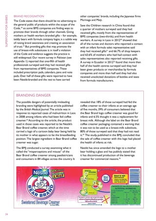 Brand recognition                                         other companies’ brands, including the Japanese firms
superfood for babies



                       The Code states that there should be no advertising to    Morinaga and Meiji.
                       the general public of products within the scope of the    Save the Children research in China found that
                       Code,18 so some BMS companies are finding ways to         a quarter of mothers surveyed said they had
                       promote their brands through other channels. Giving       received gifts, mostly from the representatives of
                       mothers or health workers branded gifts – for example,    BMS companies (two-thirds), and from health
                       teddy bears with formula company logos, is a subtle way   workers. A survey in Laos in 201220 showed that
                       of raising brand awareness and creating an association    all of the nurses and doctors who reported a contact
                       of trust.19 But providing gifts that may promote the      with an infant formula sales representative said
                       use of breast-milk substitutes is in itself a violation   they had received gifts21 and 66.7% of shop keepers
                       of the Code and evidence suggests the practice is         and 63.6% of mothers who had had contact with
                       still widespread. Our recent survey in Pakistan (see      sales representatives also reported receiving gifts.
                       Appendix 1) reported that one-fifth of health             A survey in Ecuador in 201222 found that more than
                       professionals surveyed said they had received gifts       half of the health centres surveyed said they had
                       from representatives of BMS companies. These              been given products or merchandise by formula
                       included prescription pads, calendars, pens and note      companies and more than half said they had also
                       pads. Over half of these gifts were reported to have      received unsolicited donations of bottles and teats
                       been Nestlé-branded and the rest to have carried          from formula manufacturers.




                         Branding danger
                         The possible dangers of potentially misleading          revealed that 18% of those surveyed had fed the
                         branding were highlighted by an article published       coffee creamer to their infants at an average age
                         by the British Medical Journal. The article was in      of five months, 39% of consumers believed that
                         response to reported cases of malnutrition in Laos      the Bear Brand logo coffee creamer was good for
                         in 2008 among infants who had been fed coffee           infants and 6.5% thought it was a replacement for
                         creamer.23 According to the article, the product        breast milk. Although the label on the Bear Brand
                         used in those cases was reported to be Nestlé’s         coffee creamer packaging contained a warning that
                         Bear Brand coffee creamer, which at the time            it was not to be used as a breast-milk substitute,
                         carried a logo of a cartoon baby bear being held by     80% of those surveyed said that they had not read
                         its mother in what appears to be the breastfeeding      it.24 The study, published in the BMJ, concluded that
                         position. The largest ingredient in Bear Brand coffee   the sale of coffee creamer with this logo had placed
                         creamer was sugar.                                      the health of infants at risk.
                         The BMJ conducted a survey examining what it            Nestlé has since amended the logo to a mother
                         called the “misperceptions and misuse” of the           bear holding a glass and has publicly stated that
                         Bear Brand coffee creamer among paediatricians          it has discontinued production of the beverage
                         and consumers in 84 villages across the country. It     creamer for commercial reasons.25




  34
 