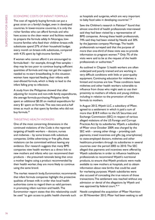 Economic costs of infant formula                         as hospitals and surgeries, which are very important
superfood for babies



                       The cost of regularly buying formula can put a           to baby food sales in developing countries”.36
                       great strain on a family’s budget, even in developed     Save the Children’s research in Pakistan37 found that
                       countries. In lower-income countries, it is only the     almost one-third of health professionals interviewed
                       richer families who can afford formula and who           said they had been visited by a representative of
                       have access to the clean water and facilities needed     BMS companies. Among these health professionals,
                       to prepare the formula safely. In Nicaragua, low-        74% said they had been visited by Nestlé and 30%
                       income families who feed their children breast-milk      by the Japanese company Morinaga. The health
                       substitutes spend 27% of their household budget          professionals surveyed said that the purpose of
                       every month on breast-milk substitutes, compared         more than one-third of these visits was to provide
                       with 4.5% spent by high-income families.34               information to pregnant women.38 Only 7% of the
                       If women who cannot afford it are encouraged to          visits were said to be at the request of the health
                       formula-feed – for example, through free samples –       professionals or authorities.39
                       they may be too poor to continue buying sufficient     As outlined in Chapter 3, health workers are often
                       quantities of formula and may not get the support      underpaid and poorly trained and are working in
                       needed to re-start breastfeeding. In this situation    very difficult conditions with little or poor-quality
                       women have reported feeding their infants with         equipment. Continuing education for midwives is
                       over-diluted formula, which is likely to lead to the   limited and incomes are low. These conditions leave
                       infant falling prey to infections.                     midwives and other health workers vulnerable to
                       A study from the Philippines showed that after         influence from those who might seek to use their
                       adjusting for income and non-milk family expenditures, proximity to mothers of infants and young children,
                       the average formula-purchasing Philippine family       including in relation to the promotion of infant
                       spent an additional $0.30 on medical expenditure for   formula to mothers.
                       every $1 spent on formula. This was two-and-a-half     In August 2012, Wyeth LLC, a subsidiary of Pfizer,
                       times as much as that spent by families who did not    agreed to a settlement in which it paid a sum of
                       buy formula.35                                         more than $18.9 million to the US Securities and
                                                                                Exchange Commission (SEC) in respect of various
                       Targeting health workers                                 alleged violations of the US Foreign and Corrupt
                       One of the most concerning dimensions in the             Practices Act by its subsidiaries. Wyeth, a subsidiary
                       continued violations of the Code is the reported         of Pfizer since October 2009, was charged by the
                       targeting of health workers – doctors, nurses            SEC with – among other things – providing cash
                       and midwives – by some breast-milk substitute            payments, travel incentives and gifts (eg, smartphones)
                       companies. Unlike advertising or free gifts, these       to state-employed doctors, midwives and other
                       violations can be committed without leaving any          healthcare providers through its subsidiaries in several
                       evidence. Our research suggests that many BMS            countries over the period 2005 to 2010. The SEC
                       companies view health workers as a direct link to        alleged that payments and incentives were offered by
                       new mothers and infants who can recommend their          Wyeth subsidiaries in order to influence healthcare
                       products – the presumed rationale being that once        professionals to recommend Wyeth’s nutritional
                       a mother begins using a product recommended by           products, to ensure that Wyeth products were made
                       their health worker, they are more likely to continue    available to new mothers at hospitals, and to obtain
                       using the same brand.                                    information about new births that could be used
                                                                                for marketing purposes. Wyeth subsidiaries were
                       The market research body, Euromonitor, recommends
                                                                                also accused of concealing the true nature of those
                       that infant formula companies highlight the protective
                                                                                transactions. The settlement was reached without any
                       qualities of breast milk in order that local health
                                                                                admission or denial of the allegations by Wyeth and
                       authorities come to regard them as valid partners
                                                                                was approved by federal court.40, 41
                       in promoting infant nutrition and health. The
                       Euromonitor report states that this relationship could   Nestlé completed the acquisition of Pfizer Nutrition
                       be used “to gain access to public health channels such   on 30 November 2012. Pfizer had been seeking to sell




  36
 