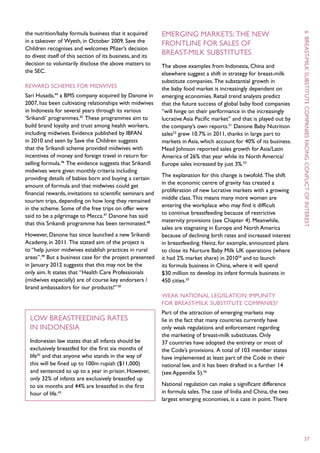 the nutrition/baby formula business that it acquired        Emerging markets: the new




                                                                                                                       6
in a takeover of Wyeth, in October 2009. Save the           frontline for sales of
Children recognises and welcomes Pfizer’s decision
to divest itself of this section of its business, and its
                                                            breast-milk substitutes




                                                                                                                        breast -
decision to voluntarily disclose the above matters to       The above examples from Indonesia, China and




                                                                                                                       milk
the SEC.                                                    elsewhere suggest a shift in strategy for breast-milk
                                                            substitute companies. The substantial growth in
Reward schemes for midwives                                 the baby food market is increasingly dependent on
Sari Husada,44 a BMS company acquired by Danone in          emerging economies. Retail trend analysts predict
2007, has been cultivating relationships with midwives      that the future success of global baby food companies




                                                                                                                       substitute
in Indonesia for several years through its various          “will hinge on their performance in the increasingly
‘Srikandi’ programmes.45 These programmes aim to            lucrative Asia Pacific market” and that is played out by
build brand loyalty and trust among health workers,         the company’s own reports.51 Danone Baby Nutrition
including midwives. Evidence published by IBFAN             sales52 grew 10.7% in 2011, thanks in large part to




                                                                                                                       companies
in 2010 and seen by Save the Children suggests              markets in Asia, which account for 40% of its business.
that the Srikandi scheme provided midwives with             Mead Johnson reported sales growth for Asia/Latin
incentives of money and foreign travel in return for        America of 26% that year while its North America/




                                                                                                                       facing
selling formula.46 The evidence suggests that Srikandi      Europe sales increased by just 3%.53
midwives were given monthly criteria including
                                                            The explanation for this change is twofold. The shift
providing details of babies born and buying a certain
                                                            in the economic centre of gravity has created a
amount of formula and that midwives could get
                                                            proliferation of new lucrative markets with a growing




                                                                                                                       conflict
financial rewards, invitations to scientific seminars and
                                                            middle class. This means many more women are




                                                                                                                       of
tourism trips, depending on how long they remained
                                                            entering the workplace who may find it difficult
in the scheme. Some of the free trips on offer were
                                                            to continue breastfeeding because of restrictive
said to be a pilgrimage to Mecca.47 Danone has said
                                                            maternity provisions (see Chapter 4). Meanwhile,
that this Srikandi programme has been terminated.48




                                                                                                                       interest
                                                            sales are stagnating in Europe and North America
However, Danone has since launched a new Srikandi           because of declining birth rates and increased interest
Academy, in 2011. The stated aim of the project is          in breastfeeding. Heinz, for example, announced plans
to “help junior midwives establish practices in rural       to close its Nurture Baby Milk UK operations (where
areas”.49 But a business case for the project presented     it had 2% market share) in 201054 and to launch
in January 2012 suggests that this may not be the           its formula business in China, where it will spend
only aim. It states that “Health Care Professionals         $30 million to develop its infant formula business in
(midwives especially) are of course key endorsers /         450 cities.55
brand ambassadors for our products!” 50
                                                            Weak national legislation: impunity
                                                            for breast-milk substitute companies?
                                                            Part of the attraction of emerging markets may
  Low breastfeeding rates                                   lie in the fact that many countries currently have
  in Indonesia                                              only weak regulations and enforcement regarding
                                                            the marketing of breast-milk substitutes. Only
  Indonesian law states that all infants should be          37 countries have adopted the entirety or most of
  exclusively breastfed for the first six months of         the Code’s provisions. A total of 103 member states
  life42 and that anyone who stands in the way of           have implemented at least part of the Code in their
  this will be fined up to 100m rupiah ($11,000)            national law, and it has been drafted in a further 14
  and sentenced to up to a year in prison. However,         (see Appendix 5).56
  only 32% of infants are exclusively breastfed up
  to six months and 44% are breastfed in the first          National regulation can make a significant difference
  hour of life.43                                           in formula sales. The case of India and China, the two
                                                            largest emerging economies, is a case in point. There




                                                                                                                       37
 