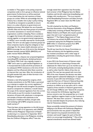 to weaken it. They appear to be putting corporate          strongly stated their opposition. Ines Fernandez,




                                                                                                                     6
competition aside to form groups to influence national     lead convener of the Philippines Save the Babies
governments. Furthermore, as will be examined              Coalition, said the bill undermines breastfeeding and
in more detail below, the real intentions of these         indulges milk manufacturers. “The true intention




                                                                                                                      breast -
groups are unclear. While we acknowledge that the          of the Breastfeeding Promotion and Infant Formula




                                                                                                                     milk
industry has a valuable role to play in policy-making,     Regulation Bill is to water down the Milk Code,”
it should be as transparent as possible to ensure          she added.
there is no undue influence on governments and
                                                           The bill is backed by the Infant and Paediatric
legislative processes. We believe the use of pseudo-
                                                           Nutrition Association of the Philippines (IPNAP),
scientific titles and the way these groups are presented
                                                           a lobby body consisting of Nestlé, Mead Johnson,




                                                                                                                     substitute
as nutrition associations or neutral non-industry
                                                           Abbott, Fonterra, and Wyeth, who issued a position
organisations could be misleading. There is evidence
                                                           paper that said it was “a progressive piece of
to suggest that breast-milk substitute companies are
                                                           legislation”.69 The Filipino Department of Trade
coming together as non-governmental organisations,
                                                           and Industry has echoed the BMS companies in




                                                                                                                     companies
or NGOs, a term normally reserved for not-for-profit
                                                           a statement saying that the Philippines could lose
bodies. The term can also apply to business groups but
                                                           $400 million in investment projects from BMS
these companies may be using that ambiguity to their
                                                           companies if the law is not passed.70




                                                                                                                     facing
advantage. For this reason, health advocates such as
IBFAN encourage the use of the terms that distinguish      The bill was heard by the House Committees on
between business interest NGOs (BINGOs) and                Trade and Industry, and the legislative process
public interest NGOs (PINGOs).                             has involved consultation with a wide range of




                                                                                                                     conflict
                                                           stakeholders, including the government, industry
In the Philippines, a dispute over proposed legislation
                                                           and civil society.




                                                                                                                     of
controlling BMS marketing has divided parliament.
The Filipino ‘Milk Code’ was originally created in         In June 2012, the Government of Vietnam voted
198663 and is seen as a gold standard legislation, as      to extend the ban on advertising of breast-milk
it incorporated the Code and all the provisions of         substitutes for infants from up to six months to up




                                                                                                                     interest
its subsequent WHA resolutions at the time of their        to 24 months, including feeding bottles and teats,
adoption, and has influenced other Asian countries         as well as other food for infants of less than six
to improve their own laws. After the introduction of       months. This new law was passed with more than
this gold standard bill, sales of infant formula in the    90% of the vote. However, the decision was taken
Philippines dropped.64                                     despite apparent substantial lobbying for an opposite
                                                           outcome. In June 2012 the US Embassy in Hanoi
However, a new bill proposed by congress, which
                                                           urged the Chairman of Vietnam’s National Assembly
includes amendments to the Milk Code, is perceived
                                                           not to extend a ban on advertising formula milk
as an attempt to weaken the current regulations.65
                                                           products to children up to two years old. In a letter
Although the new bill would strengthen the penalties
                                                           copied to three ministers in Vietnam’s government,
issued to companies for violations, it would reduce
                                                           the US Chargé d’Affaires said: “Several US companies
the scope of the national regulations from the current
                                                           have contacted the US Embassy regarding their
0–36 months to just 0–6 months. It would allow
                                                           serious concerns over the proposed ban, as it ‘could
donations of breast-milk substitutes in emergencies
                                                           have a significant negative impact on their business in
and samples of breast-milk substitutes to be
                                                           Vietnam’. We share their concerns.” 71 However, the
distributed in healthcare facilities, and give sales
                                                           law was extended despite the pressure, thus reducing
and marketing staff of BMS companies access to
                                                           risks for Vietnamese children.
health workers.66
                                                           Kenya successfully resisted the pressure of industry
There has been strong opposition to this bill, known
                                                           lobbying as the Breast-milk Substitutes (Regulation
as the ‘Monster Bill’ to its opponents, with UNICEF,
                                                           and Control) Act that was passed in September
WHO and the Philippines’ Department of Health
                                                           2012 rejected nine proposed amendments that
condemning it in a statement in September 2012.67
                                                           ministers said would “negate the spirit of the bill
Breastfeeding advocates in the Philippines, including
                                                           which is to encourage breastfeeding”.72 One of the
Save the Children’s Philippines office,68 have also
                                                           rejected amendments would have allowed health



                                                                                                                     39
 