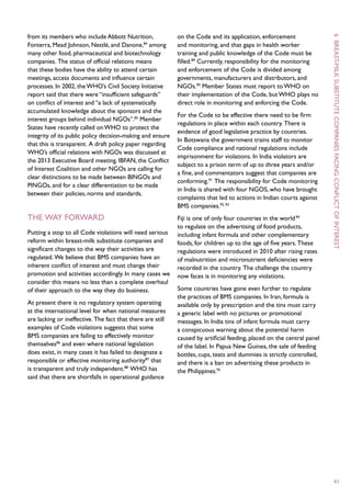 from its members who include Abbott Nutrition,              on the Code and its application, enforcement




                                                                                                                        6
Fonterra, Mead Johnson, Nestlé, and Danone,84 among         and monitoring, and that gaps in health worker
many other food, pharmaceutical and biotechnology           training and public knowledge of the Code must be
companies. The status of official relations means           filled.89 Currently, responsibility for the monitoring




                                                                                                                         breast -
that these bodies have the ability to attend certain        and enforcement of the Code is divided among




                                                                                                                        milk
meetings, access documents and influence certain            governments, manufacturers and distributors, and
processes. In 2002, the WHO’s Civil Society Initiative      NGOs.90 Member States must report to WHO on
report said that there were “insufficient safeguards”       their implementation of the Code, but WHO plays no
on conflict of interest and “a lack of systematically       direct role in monitoring and enforcing the Code.
accumulated knowledge about the sponsors and the
                                                            For the Code to be effective there need to be firm




                                                                                                                        substitute
interest groups behind individual NGOs”.85 Member
                                                            regulations in place within each country. There is
States have recently called on WHO to protect the
                                                            evidence of good legislative practice by countries.
integrity of its public policy decision-making and ensure
                                                            In Botswana the government trains staff to monitor
that this is transparent. A draft policy paper regarding
                                                            Code compliance and national regulations include
WHO’s official relations with NGOs was discussed at




                                                                                                                        companies
                                                            imprisonment for violations. In India violators are
the 2013 Executive Board meeting. IBFAN, the Conflict
                                                            subject to a prison term of up to three years and/or
of Interest Coalition and other NGOs are calling for
                                                            a fine, and commentators suggest that companies are




                                                                                                                        facing
clear distinctions to be made between BINGOs and
                                                            conforming.91 The responsibility for Code monitoring
PINGOs, and for a clear differentiation to be made
                                                            in India is shared with four NGOS, who have brought
between their policies, norms and standards.
                                                            complaints that led to actions in Indian courts against
                                                            BMS companies.92, 93




                                                                                                                        conflict
The way forward                                             Fiji is one of only four countries in the world 94




                                                                                                                        of
                                                            to regulate on the advertising of food products,
Putting a stop to all Code violations will need serious     including infant formula and other complementary
reform within breast-milk substitute companies and          foods, for children up to the age of five years. These
significant changes to the way their activities are




                                                                                                                        interest
                                                            regulations were introduced in 2010 after rising rates
regulated. We believe that BMS companies have an            of malnutrition and micronutrient deficiencies were
inherent conflict of interest and must change their         recorded in the country. The challenge the country
promotion and activities accordingly. In many cases we      now faces is in monitoring any violations.
consider this means no less than a complete overhaul
of their approach to the way they do business.              Some countries have gone even further to regulate
                                                            the practices of BMS companies. In Iran, formula is
At present there is no regulatory system operating          available only by prescription and the tins must carry
at the international level for when national measures       a generic label with no pictures or promotional
are lacking or ineffective. The fact that there are still   messages. In India tins of infant formula must carry
examples of Code violations suggests that some              a conspicuous warning about the potential harm
BMS companies are failing to effectively monitor            caused by artificial feeding, placed on the central panel
themselves86 and even where national legislation            of the label. In Papua New Guinea, the sale of feeding
does exist, in many cases it has failed to designate a      bottles, cups, teats and dummies is strictly controlled,
responsible or effective monitoring authority87 that        and there is a ban on advertising these products in
is transparent and truly independent.88 WHO has             the Philippines.95
said that there are shortfalls in operational guidance




                                                                                                                         41
 