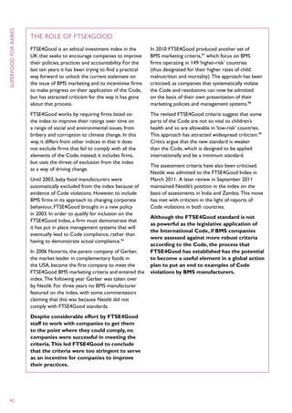 superfood for babies



                       The Role of FTSE4Good
                       FTSE4Good is an ethical investment index in the         In 2010 FTSE4Good produced another set of
                       UK that seeks to encourage companies to improve         BMS marketing criteria,97 which focus on BMS
                       their policies, practices and accountability. For the   firms operating in 149 ‘higher-risk’ countries
                       last ten years it has been trying to find a practical   (thus designated for their higher rates of child
                       way forward to unlock the current stalemate on          malnutrition and mortality). The approach has been
                       the issue of BMS marketing and to incentivise firms     criticised, as companies that systematically violate
                       to make progress on their application of the Code,      the Code and resolutions can now be admitted
                       but has attracted criticism for the way it has gone     on the basis of their own presentation of their
                       about that process.                                     marketing policies and management systems.98
                       FTSE4Good works by requiring firms listed on            The revised FTSE4Good criteria suggest that some
                       the index to improve their ratings over time on         parts of the Code are not so vital to children’s
                       a range of social and environmental issues, from        health and so are allowable in ‘low-risk’ countries.
                       bribery and corruption to climate change. In this       This approach has attracted widespread criticism.99
                       way, it differs from other indices in that it does      Critics argue that the new standard is weaker
                       not exclude firms that fail to comply with all the      than the Code, which is designed to be applied
                       elements of the Code; instead, it includes firms,       internationally and be a minimum standard.
                       but uses the threat of exclusion from the index
                                                                               The assessment criteria have also been criticised.
                       as a way of driving change.
                                                                               Nestlé was admitted to the FTSE4Good Index in
                       Until 2003, baby food manufacturers were                March 2011. A later review in September 2011
                       automatically excluded from the index because of        maintained Nestlé’s position in the index on the
                       evidence of Code violations. However, to include        basis of assessments in India and Zambia. This move
                       BMS firms in its approach to changing corporate         has met with criticism in the light of reports of
                       behaviour, FTSE4Good brought in a new policy            Code violations in both countries.
                       in 2003. In order to qualify for inclusion on the
                                                                               Although the FTSE4Good standard is not
                       FTSE4Good index, a firm must demonstrate that
                                                                               as powerful as the legislative application of
                       it has put in place management systems that will
                                                                               the International Code, if BMS companies
                       eventually lead to Code compliance, rather than
                                                                               were assessed against more robust criteria
                       having to demonstrate actual compliance.96
                                                                               according to the Code, the process that
                       In 2006 Novartis, the parent company of Gerber,         FTSE4Good has established has the potential
                       the market leader in complementary foods in             to become a useful element in a global action
                       the USA, became the first company to meet the           plan to put an end to examples of Code
                       FTSE4Good BMS marketing criteria and entered the        violations by BMS manufacturers.
                       index. The following year Gerber was taken over
                       by Nestlé. For three years no BMS manufacturer
                       featured on the index, with some commentators
                       claiming that this was because Nestlé did not
                       comply with FTSE4Good standards.
                       Despite considerable effort by FTSE4Good
                       staff to work with companies to get them
                       to the point where they could comply, no
                       companies were successful in meeting the
                       criteria. This led FTSE4Good to conclude
                       that the criteria were too stringent to serve
                       as an incentive for companies to improve
                       their practices.




 42
 