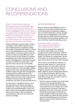 Conclusions and
recommendations

Action is needed now to unlock the                         Recommendations
life-saving potential of breastfeeding. Save
the Children estimates that if every child                 Countries should put breastfeeding at the centre
                                                           of efforts to improve infant and child nutrition and
started breastfeeding within the first hour it
                                                           should develop specific breastfeeding strategies as
could save 830,000 young lives, thus reducing
                                                           well as including breastfeeding in nutrition strategies.
the global burden of child mortality by 12%.               Countries that are developing plans as part of the
Exclusive breastfeeding of all children up                 Scaling Up Nutrition (SUN) movement should ensure
to the age of six months would protect                     that they address all of the obstacles identified in this
them from diseases such as pneumonia and                   report, which deter optimal breastfeeding practices.
diarrhoea and save even more children.
While breastfeeding is preventing millions of deaths       Overcome harmful cultural
and helping to reduce health inequalities, there is        and community practices and
great unlocked potential to be gained by enabling          tackle breastfeeding taboos
more mothers to breastfeed their babies. It is of huge     Many women are prevented from making their
concern that breastfeeding rates have remained so          own decisions about whether and how long to
low, particularly in low-income countries where the        breastfeed and are heavily influenced by traditional
practice can make such a huge difference to child          feeding practices that can be harmful to infants (see
survival. In the last 15 years, progress on improving      Chapter 3). In Pakistan, for example, fewer than half
breastfeeding rates has been extremely slow. The           of the mothers we surveyed said they were able to
barriers to breastfeeding are many, they are complex       make decisions about the way their children were fed.
and they can be difficult to overcome. But, as this
                                                           The first step in overcoming these traditions is to
report has shown, they are not insurmountable.
                                                           address the power dynamics in a community that
Women face four main barriers to breastfeeding their       explain why women are often unable, rather than
infants: the influence of cultural and religious feeding   unwilling, to follow the best advice. Fundamental
practices; limited access to good-quality healthcare;      changes are required in many societies to bring
insufficient support from the state; and inappropriate     gender equality for women. Changing these dynamics
marketing practices by BMS companies. As the               is not just about providing the right information
recommendations below will demonstrate, there are          at the right time in the right way. It requires social
effective actions that could be taken by governments,      and behaviour change that can empower women to
multilateral institutions, breast-milk substitute          challenge traditional practices.
manufacturers and others to overcome these barriers.
                                                           •	 Projects to improve breastfeed rates should include
For many women a combination of some or all of                the entire community, especially fathers, who
these above factors will influence their ability to           traditionally have not been targeted. Developing
breastfeed their children. The impact of these four           country governments must recognise this in order
hurdles varies dramatically between countries and             to achieve impact on the ground. Local leaders,
within countries and among different wealth groups.           grandmothers and wider communities must all be
Hence countries need to review the following                  involved. Successful projects are those that use
recommendations within their own contexts and                 multiple strategies to address key decision-makers.
prioritise accordingly.                                       These strategies must address the power dynamics
                                                              that govern breastfeeding practices and the most
                                                              effective projects are those implemented by the
                                                              community itself.

                                                                                                                       43
 