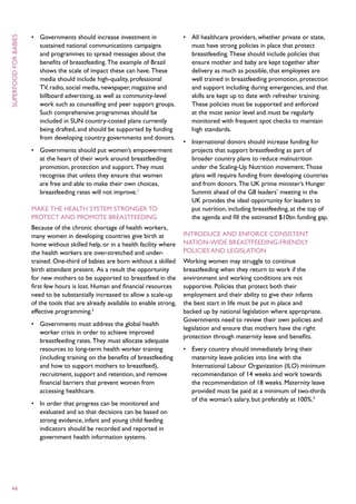 •	 Governments should increase investment in                •	 All healthcare providers, whether private or state,
superfood for babies



                          sustained national communications campaigns                 must have strong policies in place that protect
                          and programmes to spread messages about the                 breastfeeding. These should include policies that
                          benefits of breastfeeding. The example of Brazil            ensure mother and baby are kept together after
                          shows the scale of impact these can have. These             delivery as much as possible, that employees are
                          media should include high-quality, professional             well trained in breastfeeding promotion, protection
                          TV, radio, social media, newspaper, magazine and            and support including during emergencies, and that
                          billboard advertising, as well as community-level           skills are kept up to date with refresher training.
                          work such as counselling and peer support groups.           These policies must be supported and enforced
                          Such comprehensive programmes should be                     at the most senior level and must be regularly
                          included in SUN country-costed plans currently              monitored with frequent spot checks to maintain
                          being drafted, and should be supported by funding           high standards.
                          from developing country governments and donors.
                                                                                   •	 International donors should increase funding for
                       •	 Governments should put women’s empowerment                  projects that support breastfeeding as part of
                          at the heart of their work around breastfeeding             broader country plans to reduce malnutrition
                          promotion, protection and support. They must                under the Scaling-Up Nutrition movement. Those
                          recognise that unless they ensure that women                plans will require funding from developing countries
                          are free and able to make their own choices,                and from donors. The UK prime minister’s Hunger
                          breastfeeding rates will not improve.1                      Summit ahead of the G8 leaders’ meeting in the
                                                                                      UK provides the ideal opportunity for leaders to
                       Make the health system stronger to                             put nutrition, including breastfeeding, at the top of
                       protect and promote breastfeeding                              the agenda and fill the estimated $10bn funding gap.
                       Because of the chronic shortage of health workers,
                       many women in developing countries give birth at            Introduce and enforce consistent
                       home without skilled help, or in a health facility where    nation-wide breastfeeding-friendly
                       the health workers are over-stretched and under-            policies and legislation
                       trained. One-third of babies are born without a skilled     Working women may struggle to continue
                       birth attendant present. As a result the opportunity        breastfeeding when they return to work if the
                       for new mothers to be supported to breastfeed in the        environment and working conditions are not
                       first few hours is lost. Human and financial resources      supportive. Policies that protect both their
                       need to be substantially increased to allow a scale-up      employment and their ability to give their infants
                       of the tools that are already available to enable strong,   the best start in life must be put in place and
                       effective programming.2                                     backed up by national legislation where appropriate.
                                                                                   Governments need to review their own policies and
                       •	 Governments must address the global health
                                                                                   legislation and ensure that mothers have the right
                          worker crisis in order to achieve improved
                                                                                   protection through maternity leave and benefits.
                          breastfeeding rates. They must allocate adequate
                          resources to long-term health worker training            •	 Every country should immediately bring their
                          (including training on the benefits of breastfeeding        maternity leave policies into line with the
                          and how to support mothers to breastfeed),                  International Labour Organization (ILO) minimum
                          recruitment, support and retention, and remove              recommendation of 14 weeks and work towards
                          financial barriers that prevent women from                  the recommendation of 18 weeks. Maternity leave
                          accessing healthcare.                                       provided must be paid at a minimum of two-thirds
                                                                                      of the woman’s salary, but preferably at 100%.3
                       •	 In order that progress can be monitored and
                          evaluated and so that decisions can be based on
                          strong evidence, infant and young child feeding
                          indicators should be recorded and reported in
                          government health information systems.




 44
 