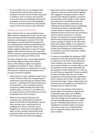 •	 For new mothers who are not employed within               •	 Breast-milk substitute companies should adopt and




                                                                                                                       C
   the formal sector, states should provide social              implement a business code of conduct regarding
   protection in the form of cash transfers, state grants       their engagement with governments in relation
   or benefits in order to maintain the household               to breast-milk substitutes legislation. Companies
   income while they are breastfeeding. These should            should include a public register on their website
   be available to all women who are breastfeeding              that outlines their membership of national or




                                                                                                                       onclusions
   who do not otherwise benefit from paid maternity             regional industry bodies or associations, any




                                                                                                                       and
   leave, for the first six months of their infant’s life.      meetings where the WHO Code or breastfeeding
                                                                is discussed, and details of any public affairs
Improve BMS industry practices                                  or public relations companies they have hired,
There continue to be too many examples of some                  alongside the nature of this work. Any associations
BMS companies violating both the spirit and the letter          (such as nutrition associations or working
of the International Code of Marketing of Breast-milk           mothers’ associations) that receive funding from
Substitutes and subsequent resolutions. The Code                infant formula companies should be required to
was designed to prevent baby food manufacturers                 declare it publicly. In addition to this information




                                                                                                                       recommendations
from inappropriately marketing and distributing their           being made publicly available on the websites of
products and has been in place for 30 years.Yet, as             individual companies, the International Association
evidence regularly collected by an active civil society         of Infant Food Manufacturers should publish a
suggests, Code violations continue, with many infant            consolidated record of this information, updated
formula companies conducting marketing and lobbying             on a quarterly basis.
practices that, we believe, put children at risk.            •	 To improve accountability, the employees of BMS
To achieve change we need a two-pronged approach                companies must be held personally responsible
that directly targets the breast-milk substitute                for adherence to the Code. The job description
industry while seeking to tighten the regulative                of the company’s most senior representative in
and legislative frameworks in which it operates.                every country, whether in a company office or that
Significant improvements are needed across a number             of a distributor, should include responsibility for
of dimensions: transparency, accountability, internal           ensuring that no Code violations occur in the area
practices and external regulation.                              for which they are responsible. That person should
                                                                be held accountable under the terms of their
•	 Governments can make a significant impact on the             employment and be held personally responsible in
   number of Code violations by strengthening their             law for violations of the Code. A member of the
   national laws and prosecuting any violations. Many           board should manage a robust auditing system and
   countries – including India, Fiji, Vietnam, Botswana         should be made accountable for ensuring that the
   and South Africa – have successfully enshrined               company does not violate the Code.
   strong laws on BMS marketing that make Code
   violations either a criminal or a civil offence and       •	 The fact that some violations of the Code are
   are using these laws to hold companies to account            being brought to the attention of infant formula
   and penalise them where necessary.                           companies through outlets such as IBFAN’s
                                                                Breaking the Rules, Stretching the Rules report
•	 While the International Code states that                     rather than through internal mechanisms suggests
   companies must include health warnings and                   that their whistleblowing policies are not fit for
   details of the benefits of breastfeeding, in practice        purpose.4 Whistleblowing procedures must be
   these warnings cover a small proportion of                   strengthened to provide all staff in all countries
   packaging, are written in small type and are                 with access to easy-to-use confidential advice
   designed to be unobtrusive. To strengthen the                from an independent body to which they can
   power of these warnings, national laws should                report violations.
   specify that health warnings should cover one-
   third of any breast-milk substitute packaging.




                                                                                                                        45
 